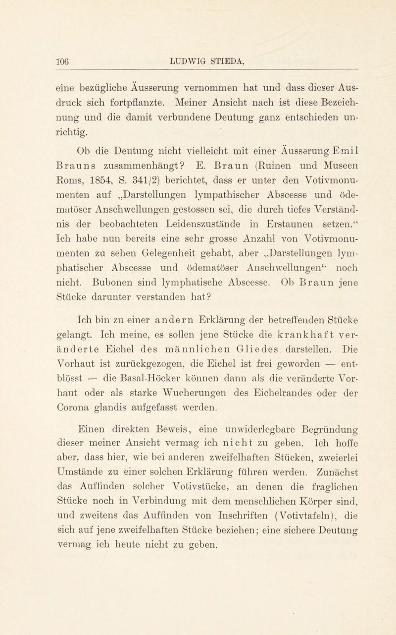 eine bezügliche Äusserung vernommen hat und dass dieser Aus- druck sich fortpflanzte. Meiner Ansicht nach ist diese Bezeich- nung und die damit verbundene Deutung ganz entschieden un- richtig. Ob die Deutung nicht vielleicht mit einer Äusserung Emil Brauns zusammenhängt? E. Braun (Ruinen und Museen Roms, 1854, S. 341/2) berichtet, dass er unter den Votivmonu- menten auf ,,Darstellungen lympathischer Abscesse und öde- matöser Anschwellungen gestossen sei, die durch tiefes Verständ- nis der beobachteten Leidenszustände in Erstaunen setzen.“ Ich habe nun bereits eine sehr grosse Anzahl von Votivmonu- menten zu sehen Gelegenheit gehabt, aber ,,Darstellungen lym- phatischer Abscesse und ödematöser Anschwellungen“ noch nicht. Bubonen sind lymphatische Abscesse. Ob Braun jene Stücke darunter verstanden hat? Ich bin zu einer andern Erklärung der betreffenden Stücke gelangt. Ich meine, es sollen jene Stücke die krankhaft ver- änderte Eichel des männlichen Gliedes darstellen. Die Vorhaut ist zurückgezogen, die Eichel ist frei geworden — ent- blösst — die Basal-Höcker können dann als die veränderte Vor- haut oder als starke Wucherungen des Eichelrandes oder der Corona glandis auf gefasst werden. Einen direkten Beweis, eine unwiderlegbare Begründung dieser meiner Ansicht vermag ich nicht zu geben. Ich hoffe aber, dass hier, wie bei anderen zweifelhaften Stücken, zweierlei Umstände zu einer solchen Erklärung führen werden. Zunächst das Auf finden solcher Votivstücke, an denen die fraglichen Stücke noch in Verbindung mit dem menschlichen Körper sind, und zweitens das Auffinden von Inschriften (Votivtafeln), die sich auf jene zweifelhaften Stücke beziehen; eine sichere Deutung vermag ich heute nicht zu geben.