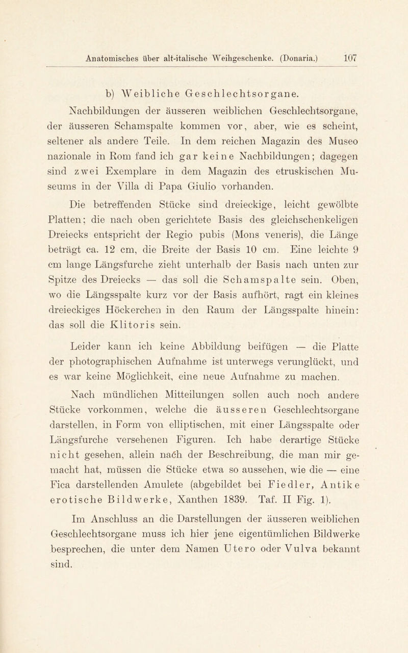 b) Weibliche Geschlechtsorgane. Nachbildungen der äusseren weiblichen Geschlechtsorgane, der äusseren Schainspalte koroinen vor, aber, wie es scheint, seltener als andere Teile. In dem reichen Magazin des Museo nazionale in Rom fand ich gar keine Nachbildungen; dagegen sind zwei Exemplare in dem Magazin des etruskischen Mu- seums in der Villa di Papa Giulio vorhanden. Die betreffenden Stücke sind dreieckige, leicht gewölbte Platten; die nach oben gerichtete Basis des gleichschenkeligen Dreiecks entspricht der Regio pubis (Mons veneris), die Länge beträgt ca. 12 cm, die Breite der Basis 10 cm. Eine leichte 9 cm lange Längsfurche zieht unterhalb der Basis nach unten zur Spitze des Dreiecks — das soll die Schamspalte sein. Oben, wo die Längsspalte kurz vor der Basis aufhört, ragt ein kleines dreieckiges Höckerchen in den Raum der Längsspalte hinein: das soll die Klitoris sein. Leider kann ich keine Abbildung beifügen — die Platte der photographischen Aufnahme ist unterwegs verunglückt, und es war keine Möglichkeit, eine neue Aufnahme zu machen. Nach mündlichen Mitteilungen sollen auch noch andere Stücke Vorkommen, welche die äusseren Geschlechtsorgane darstellen, in Form von elliptischen, mit einer Längsspalte oder Längsfurche versehenen Figuren. Ich habe derartige Stücke nicht gesehen, allein nach der Beschreibung, die man mir ge- macht hat, müssen die Stücke etwa so aussehen, wie die — eine Fica darstellenden Amulete (abgebildet bei Fiedler, Antike erotische Bildwerke, Xanthen 1839. Taf. II Fig. 1). Im Anschluss an die Darstellungen der äusseren weiblichen Geschlechtsorgane muss ich hier jene eigentümlichen Bildwerke besprechen, die unter dem Namen Utero oder Vulva bekannt sind.