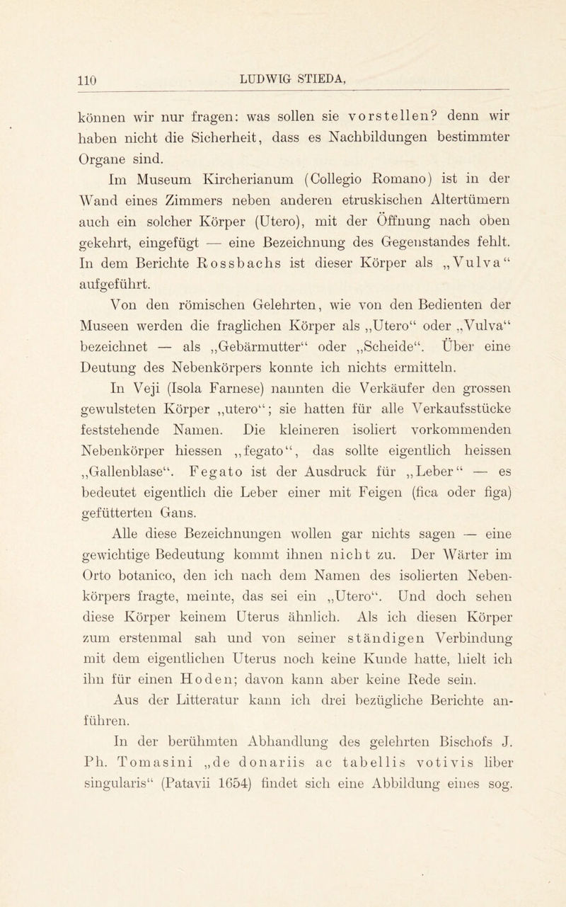können wir nur fragen: was sollen sie vorstellen? denn wir haben nicht die Sicherheit, dass es Nachbildungen bestimmter Organe sind. Im Museum Kircherianum (Collegio Romano) ist in der Wand eines Zimmers neben anderen etruskischen Altertümern auch ein solcher Körper (Utero), mit der Öffnung nach oben gekehrt, eingefügt — eine Bezeichnung des Gegenstandes fehlt. In dem Berichte Rossbachs ist dieser Körper als ,,Vulva“ aufgeführt. Von den römischen Gelehrten, wie von den Bedienten der Museen werden die fraglichen Körper als ,,Utero“ oder ,,Vulva“ • • bezeichnet — als ,,Gebärmutter“ oder ,,Scheide“. Uber eine Deutung des Nebenkörpers konnte ich nichts ermitteln. In Veji (Isola Farnese) nannten die Verkäufer den grossen gewulsteten Körper ,,utero“; sie hatten für alle Verkaufsstücke feststehende Namen. Die kleineren isoliert vorkommenden Nebenkörper hiessen ,,fegato“, das sollte eigentlich heissen ,,Gallenblase“. Fegato ist der Ausdruck für ,,Leber“ — es bedeutet eigentlich die Leber einer mit Feigen (fica oder figa) gefütterten Gans. Alle diese Bezeichnungen wollen gar nichts sagen — eine gewichtige Bedeutung kommt ihnen nicht zu. Der Wärter im Orto botanico, den ich nach dem Namen des isolierten Neben- körpers fragte, meinte, das sei ein ,,Utero“. Und doch sehen diese Körper keinem Uterus ähnlich. Als ich diesen Körper zum erstenmal sah und von seiner ständigen Verbindung mit dem eigentlichen Uterus noch keine Kunde hatte, hielt ich ihn für einen Hoden; davon kann aber keine Rede sein. Aus der Litteratur kann ich drei bezügliche Berichte an- führen. In der berühmten Abhandlung des gelehrten Bischofs J. Ph. Tomasini „de donariis ac tabellis votivis über singularis“ (Patavii 1654) findet sich eine Abbildung eines sog.