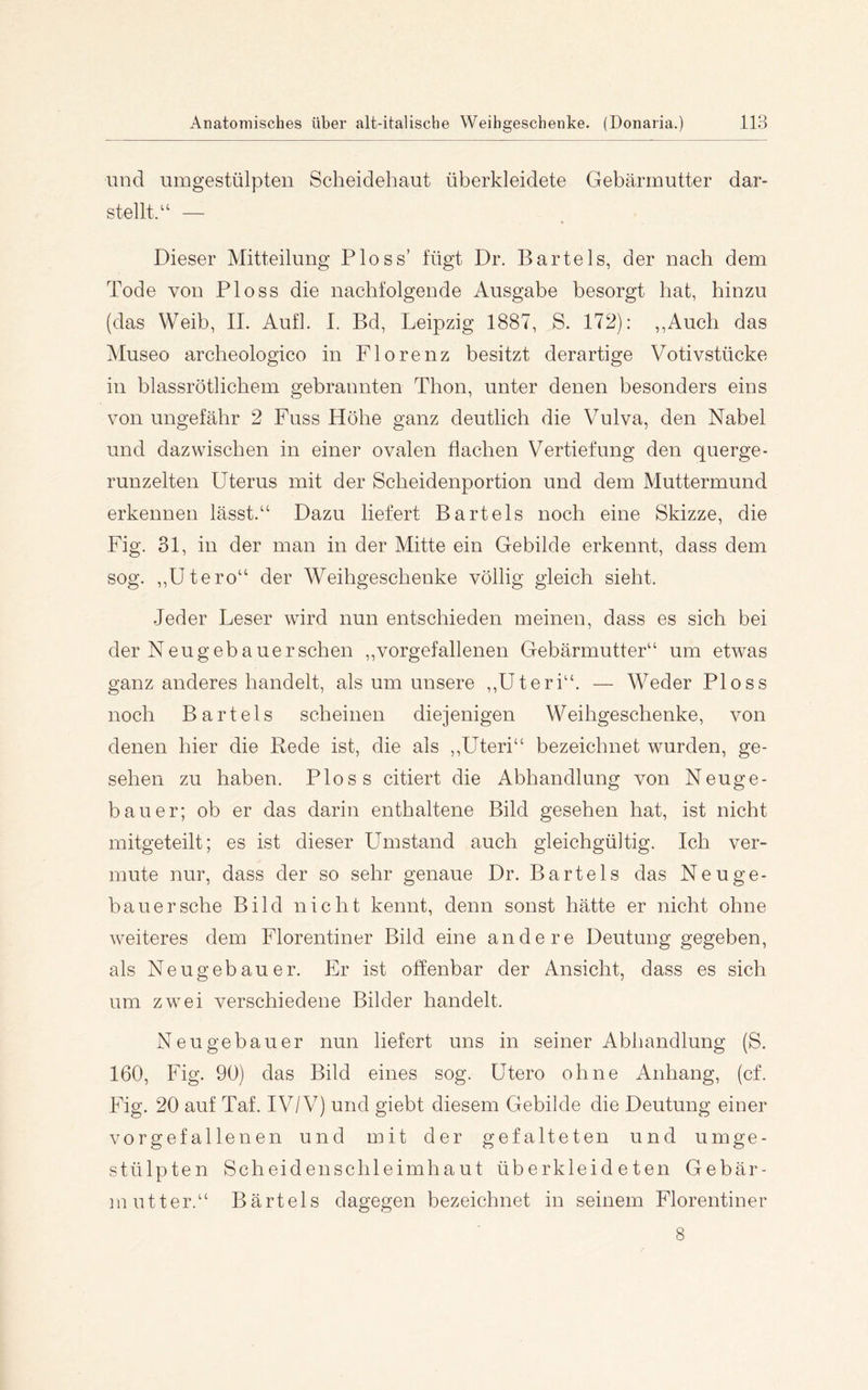 und umgestülpten Scheidehaut überkleidete Gebärmutter dar- stellt.— Dieser Mitteilung Floss’ fügt Dr. Bartels, der nach dem Tode von Floss die nachfolgende Ausgabe besorgt hat, hinzu (das Weib, IL Aufl. I. Bd, Leipzig 1887, S. 172): ,,Auch das Museo archeologico in Florenz besitzt derartige Votivstücke in blassrötlichem gebrannten Thon, unter denen besonders eins von ungefähr 2 Fuss Höhe ganz deutlich die Vulva, den Nabel und dazwischen in einer ovalen flachen Vertiefung den querge- runzelten Uterus mit der Scheidenportion und dem Muttermund erkennen lässt.“ Dazu liefert Bartels noch eine Skizze, die Fig. 31, in der man in der Mitte ein Gebilde erkennt, dass dem sog. ,,Utero“ der Weihgeschenke völlig gleich sieht. Jeder Leser wird nun entschieden meinen, dass es sich bei der Neugebauerschen ,,vorgefallenen Gebärmutter“ um etwas ganz anderes handelt, als um unsere ,,Uteri“. — Weder Floss noch Bartels scheinen diejenigen Weihgeschenke, von denen hier die Rede ist, die als ,,Uteri“ bezeichnet wurden, ge- sehen zu haben. Floss citiert die Abhandlung von Neuge- bauer; ob er das darin enthaltene Bild gesehen hat, ist nicht mitgeteilt; es ist dieser Umstand auch gleichgültig. Ich ver- mute nur, dass der so sehr genaue Dr. Bartels das Neuge- bauersche Bild nicht kennt, denn sonst hätte er nicht ohne weiteres dem Florentiner Bild eine andere Deutung gegeben, als Neugebauer. Er ist offenbar der Ansicht, dass es sich um zwei verschiedene Bilder handelt. Neugebauer nun liefert uns in seiner Abhandlung (S. 160, Fig. 90) das Bild eines sog. Utero ohne Anhang, (cf. Fig. 20 auf Taf. IV/V) und giebt diesem Gebilde die Deutung einer vorgefallenen und mit der gefalteten und umge- stülpten Scheidenschleimhaut überkleideten Gebär- inutter.“ Bärtels dagegen bezeichnet in seinem Florentiner 8