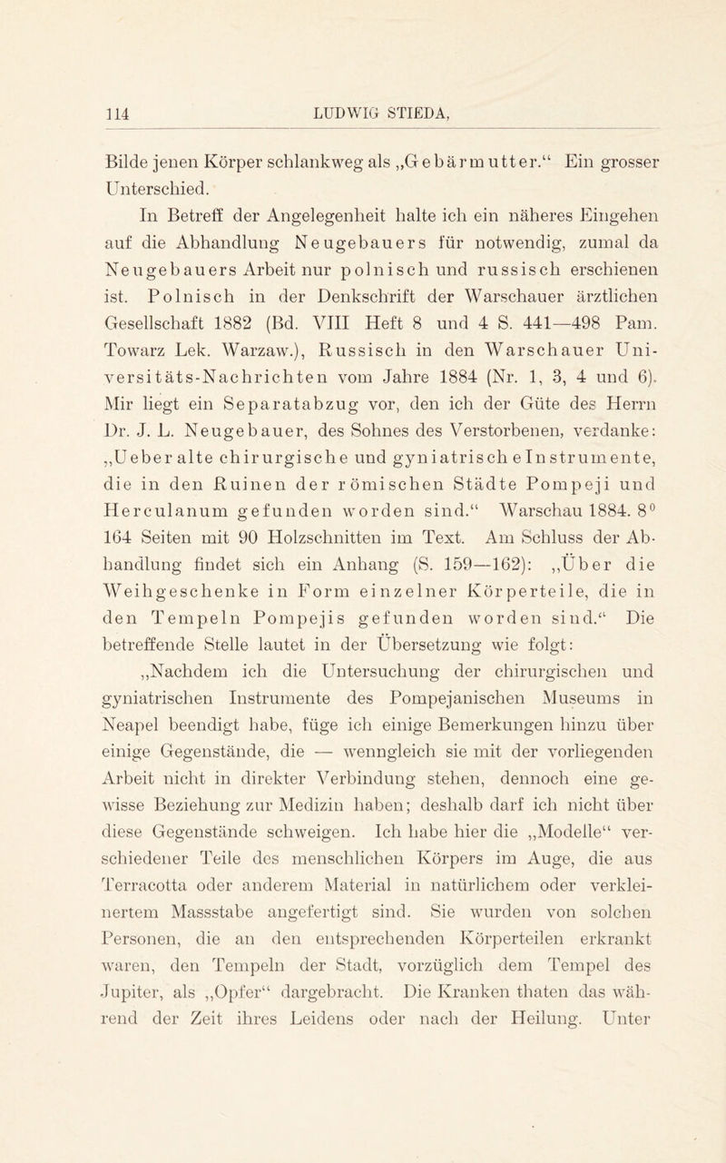 Bilde jenen Körper schlankweg als ,,Gebärm utter.“ Ein grosser Unterschied. In Betreff der Angelegenheit halte ich ein näheres Eingehen auf die Abhandlung Neugebauers für notwendig, zumal da Neugebauers Arbeit nur polnisch und russisch erschienen ist. Polnisch in der Denkschrift der Warschauer ärztlichen Gesellschaft 1882 (Bd. VIII Heft 8 und 4 S. 441—498 Pam. Towarz Lek. Warzaw.), Russisch in den Warschauer Uni- versitäts-Nachrichten vom Jahre 1884 (Nr. 1, 3, 4 und 6).. Mir liegt ein Separatabzug vor, den ich der Güte des Herrn Dr. J. L. Neugebauer, des Sohnes des Verstorbenen, verdanke: ,,Ueber alte chirurgische und gyniatrisch eInstrumente, die in den Ruinen der römischen Städte Pompeji und Herculanum gefunden worden sind.“ Warschau 1884. 8® 164 Seiten mit 90 Holzschnitten im Text. Am Schluss der Ab- handlung findet sich ein Anhang (S. 159—162): ,,Über die Weihgeschenke in Form einzelner Körperteile, die in den Tempeln Pompejis gefunden worden sind.“ Die betreffende Stelle lautet in der Übersetzung wie folgt: ,,Nachdem ich die Untersuchung der chirurgischen und gyniatrischen Instrumente des Pompejanischen Museums in Neapel beendigt habe, füge ich einige Bemerkungen hinzu über einige Gegenstände, die — wenngleich sie mit der vorliegenden Arbeit nicht in direkter Verbindung stehen, dennoch eine ge- wisse Beziehung zur Medizin haben; deshalb darf ich nicht über diese Gegenstände schweigen. Ich habe hier die ,,Modelle“ ver- schiedener Teile des menschlichen Körpers im Auge, die aus Terracotta oder anderem Material in natürlichem oder verklei- nertem Massstabe angefertigt sind. Sie wurden von solchen Personen, die an den entsprechenden Körperteilen erkrankt waren, den Tempeln der Stadt, vorzüglich dem Tempel des Jupiter, als ,,Opfer“ dargebracht. Die Kranken thaten das wäh- rend der Zeit ihres Leidens oder nach der Heilung. Unter