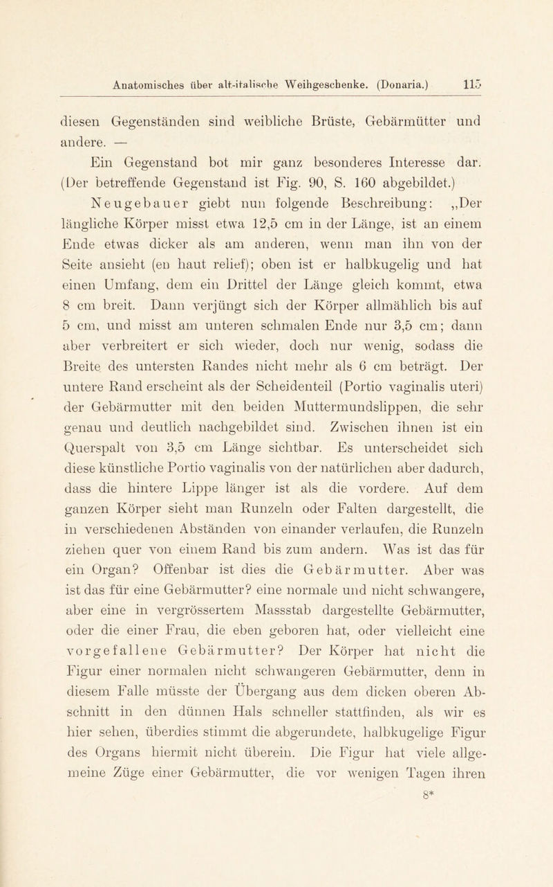 diesen Gegenständen sind weibliche Brüste, Gebärmütter und andere. — Ein Gegenstand bot mir ganz besonderes Interesse dar. (Der betreffende Gegenstand ist Fig. 90, S. 160 abgebildet.) Neugebauer giebt nun folgende Beschreibung: ,,Der längliche Körper misst etwa 12,5 cm in der Länge, ist an einem Ende etwas dicker als am anderen, wenn man ihn von der Seite ansieht (en haut relief); oben ist er halbkugelig und hat einen Umfang, dem ein Drittel der Länge gleich kommt, etwa 8 cm breit. Dann verjüngt sich der Körper allmählich bis auf 5 cm, und misst am unteren schmalen Ende nur 3,5 cm; dann aber verbreitert er sich wieder, doch nur wenig, sodass die Breite des untersten Randes nicht mehr als 6 cm beträgt. Der untere Rand erscheint als der Scheidenteil (Portio vaginalis uteri) der Gebärmutter mit den beiden Muttermundslippen, die sehr genau und deutlich nachgebildet sind. Zwischen ihnen ist ein Querspalt von 3,5 cm Länge sichtbar. Es unterscheidet sich diese künstliche Portio vaginalis von der natürlichen aber dadurch, dass die hintere Lippe länger ist als die vordere. Auf dem ganzen Körper sieht man Runzeln oder Falten dargestellt, die in verschiedenen Abständen von einander verlaufen, die Runzeln ziehen quer von einem Rand bis zum andern. M^as ist das für ein Organ? Offenbar ist dies die Gebärmutter. Aber was ist das für eine Gebärmutter? eine normale und nicht schwangere, aber eine in vergrössertem Massstab dargestellte Gebärmutter, oder die einer Frau, die eben geboren hat, oder vielleicht eine vorgefallene Gebärmutter? Der Körper hat nicht die Figur einer normalen nicht schwangeren Gebärmutter, denn in diesem Falle müsste der Übergang aus dem dicken oberen Ab- schnitt in den dünnen Hals schneller stattßnden, als wir es hier sehen, überdies stimmt die abgerundete, halbkugelige Figur des Organs hiermit nicht überein. Die Figur hat viele allge- meine Züge einer Gebärmutter, die vor wenigen Tagen ihren 8*