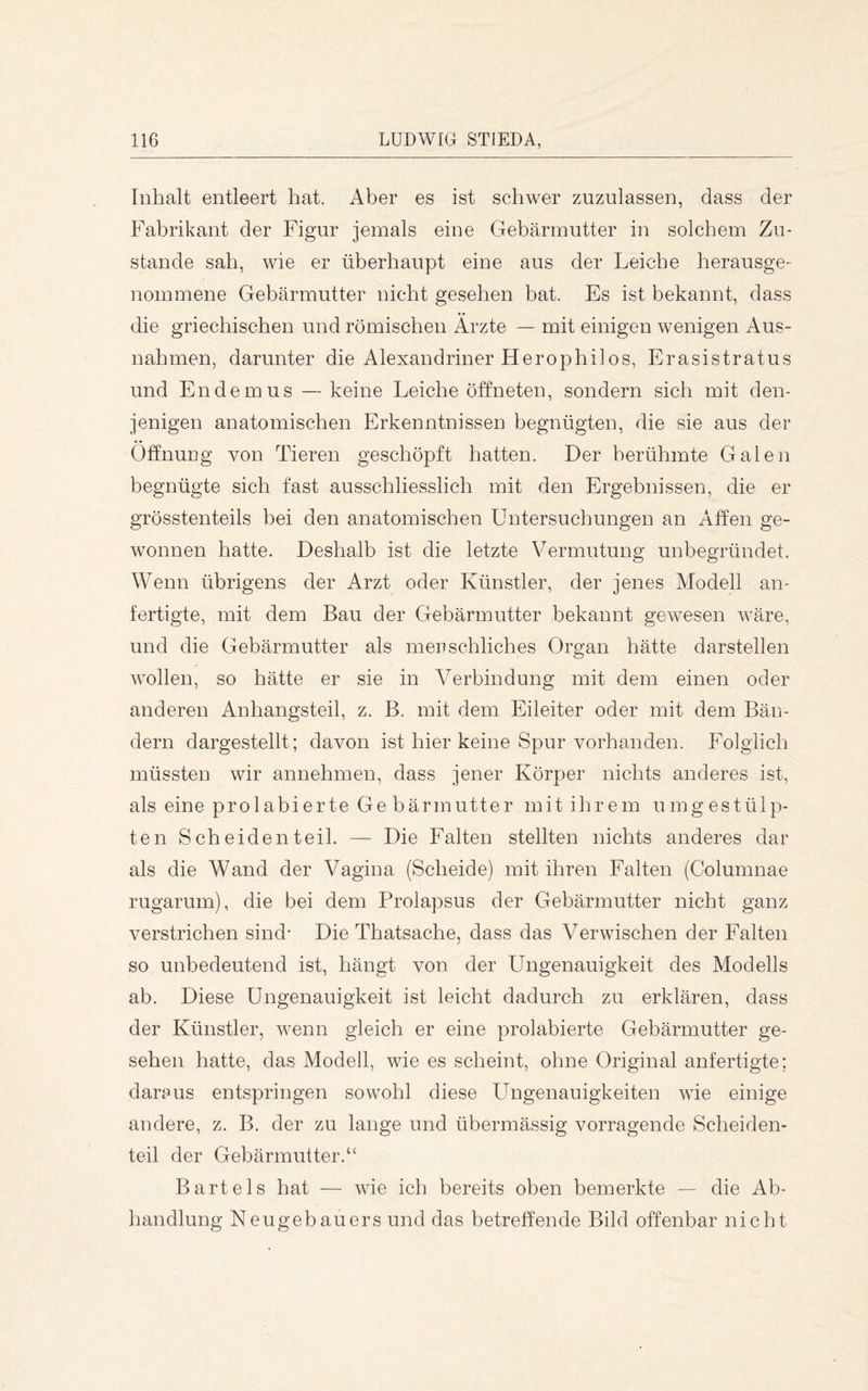 Inhalt entleert hat. Aber es ist schwer zuznlassen, dass der Fabrikant der Figur jemals eine Gebärmutter in solchem Zu- stande sah, wie er überhaupt eine aus der Leiche herausge- nommene Gebärmutter nicht gesehen bat. Es ist bekannt, dass die griechischen und römischen Ärzte — mit einigen wenigen Aus- nahmen, darunter die Alexandriner Herophilos, Erasistratus und En dem US — keine Leiche öffneten, sondern sich mit den- jenigen anatomischen Erkenntnissen begnügten, die sie aus der Öffnung von Tieren geschöpft hatten. Der berühmte Galen begnügte sich fast ausschliesslich mit den Ergebnissen, die er grösstenteils bei den anatomischen Untersuchungen an Affen ge- wonnen hatte. Deshalb ist die letzte Vermutung unbegründet. Wenn übrigens der Arzt oder Künstler, der jenes Modell an- fertigte, mit dem Bau der Gebärmutter bekannt gewesen wäre, und die Gebärmutter als menschliches Organ hätte darstellen wollen, so hätte er sie in Verbindung mit dem einen oder anderen Anhangsteil, z. B. mit dem Eileiter oder mit dem Bän- dern dargestellt; davon ist hier keine Spur vorhanden. Folglich müssten wir annehmen, dass jener Körper nichts anderes ist, als eine prolabierte Ge bärmutter mit ihrem umgestülp- ten Scheiden teil. — Die Falten stellten nichts anderes dar als die Wand der Vagina (Scheide) mit ihren Falten (Columnae rugarum), die bei dem Prolapsus der Gebärmutter nicht ganz verstrichen sind* Die Thatsache, dass das Verwischen der Falten so unbedeutend ist, hängt von der Ungenauigkeit des Modells ab. Diese Ungenauigkeit ist leicht dadurch zu erklären, dass der Künstler, wenn gleich er eine prolabierte Gebärmutter ge- sehen hatte, das Modell, wie es scheint, ohne Original anfertigte; daraus entspringen sowohl diese Ungenauigkeiten wie einige andere, z. B. der zu lange und übermässig vorragende Scheiden- teil der Gebärmutter.“ Bartels hat — wie ich bereits oben bemerkte — die Ab- handlung Neugebauers und das betreffende Bild offenbar nicht