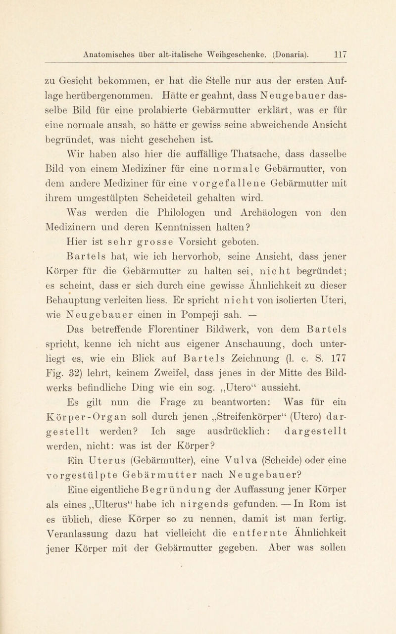 ZU Gesicht bekommen, er hat die Stelle nur aus der ersten Auf- lage herübergenommen. Hätte er geahnt, dass Neugebauer das- selbe Bild für eine prolabierte Gebärmutter erklärt, was er für eine normale ansah, so hätte er gewiss seine abweichende Ansicht begründet, was nicht geschehen ist. Wir haben also hier die auffällige Thatsache, dass dasselbe Bild von einem Mediziner für eine normale Gebärmutter, von dem andere Mediziner für eine vorgefallene Gebärmutter mit ihrem umgestülpten Scheideteil gehalten wird. Was werden die Philologen und Archäologen von den Medizinern und deren Kenntnissen halten? Hier ist sehr grosse Vorsicht geboten. Bartels hat, wie ich hervorhob, seine Ansicht, dass jener Körper für die Gebärmutter zu halten sei, nicht begründet; es scheint, dass er sich durch eine gewisse Ähnlichkeit zu dieser Behauptung verleiten liess. Er spricht nicht von isolierten Uteri, wie Neugebauer einen in Pompeji sah. — Das betreffende Florentiner Bildwerk, von dem Bartels spricht, kenne ich nicht aus eigener Anschauung, doch unter- liegt es, wie ein Blick auf Bartels Zeichnung (1. c. S. 177 Fig. 32) lehrt, keinem Zweifel, dass jenes in der Mitte des Bild- werks befindliche Ding wie ein sog. ,,Utero“ aussieht. Es gilt nun die Frage zu beantworten: Was für ein Körper-Organ soll durch jenen ,,Streifenkörper“ (Utero) dar- gestellt werden? Ich sage ausdrücklich: dargestellt werden, nicht: was ist der Körper? Ein Uterus (Gebärmutter), eine Vulva (Scheide) oder eine vorgestülpte Gebärmutter nach Neugebauer? Eine eigentliche Begründung der Auffassung jener Körper als eines ,,Ulterus“ habe ich nirgends gefunden. — In Rom ist es üblich, diese Körper so zu nennen, damit ist man fertig. Veranlassung dazu hat vielleicht die entfernte Ähnlichkeit jener Körper mit der Gebärmutter gegeben. Aber was sollen