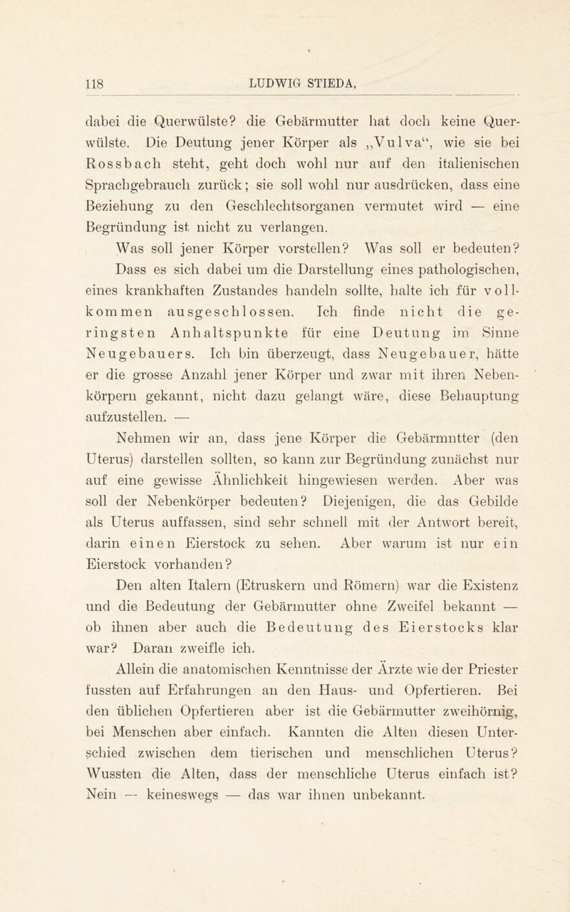 dabei die Querwülste? die Gebärmutter hat doch keine Quer- wülste. Die Deutung jener Körper als ,,Vulva‘\ wie sie bei Rossbach steht, geht doch wohl nur auf den italienischen Sprachgebrauch zurück; sie soll wohl nur ausdrücken, dass eine Beziehung zu den Geschlechtsorganen vermutet wird — eine Begründung ist nicht zu verlangen. Was soll jener Körper vorstellen? Was soll er bedeuten? Dass es sich dabei um die Darstellung eines pathologischen, eines krankhaften Zustandes handeln sollte, halte ich für voll- kommen ausgeschlossen. Ich finde nicht die ge- ringsten Anhaltspunkte für eine Deutung im Sinne Neugebauers. Ich bin überzeugt, dass Neugebauer, hätte er die grosse Anzahl jener Körper und zwar mit ihren Neben- körpern gekannt, nicht dazu gelangt wäre, diese Behauptung aufzustellen. — Nehmen wir an, dass jene Körper die Gebärmutter (den Uterus) darstellen sollten, so kann zur Begründung zunächst nur auf eine gewisse Ähnlichkeit hingewiesen werden. Aber was soll der Nebenkörper bedeuten? Diejenigen, die das Gebilde als Uterus auffassen, sind sehr schnell mit der Antwort bereit, darin einen Eierstock zu sehen. Aber warum ist nur ein Eierstock vorhanden? Den alten Italern (Etruskern und Römern) war die Existenz und die Bedeutung der Gebärmutter ohne Zweifel bekannt — ob ihnen aber auch die Bedeutung des Ei er Stocks klar war? Daran zweifle ich. Allein die anatomischen Kenntnisse der Ärzte wie der Priester fassten auf Erfahrungen an den Haus- und Opfertieren. Bei den üblichen Opfertieren aber ist die Gebärmutter zweihörnig, bei Menschen aber einfach. Kannten die Alten diesen Unter- schied zwischen dem tierischen und menschlichen Uterus? Wussten die Alten, dass der menschliche Uterus einfach ist? Nein — keineswegs — das war ihnen unbekannt.