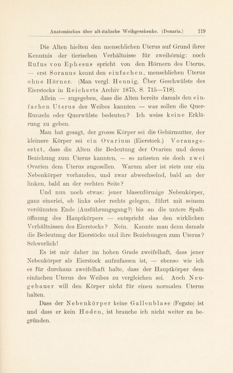 Die Alten hielten den menschlichen Uterus auf Grund ihrer Kenntnis der tierischen Verhältnisse für zweihörnig: noch Ruf US von Ephesus spricht von den Hörnern des Uterus, — erst Soranus kennt den einfachen, menschlichen Uterus • • ohne Hörner. (Man vergl. Hennig, Uber Geschwülste des Eierstocks in Reicherts Archiv 1875, S. 715—718). Allein — zugegeben, dass die Alten bereits damals den ein- fachen Uterus des Weibes kannten — was sollen die Q,uer- Runzeln oder Querwülste bedeuten? Ich weiss keine Erklä- rung zu geben. Man hat gesagt, der grosse Körper sei die Gebärmutter, der kleinere Körper sei ein Ovarium (Eierstock.) Vorausge- setzt, dass die Alten die Bedeutung der Ovarien und deren Beziehung zum Uterus kannten, — so müssten sie doch zwei Ovarien dem Uterus zugesellen. Warum aber ist stets nur ein Nebenkörper vorhanden, und zwar abwechselnd, bald an der linken, bald an der rechten Seite? Und nun noch etwas: jener blasenförmige Nebenkörper, ganz einerlei, ob links oder rechts gelegen, führt mit seinem verdünnten Ende {Ausführungsgang?) bis an die untere Spalt- öffnung des Hauptkörpers — entspricht das den wirklichen Verhältnissen des Eierstocks ? Nein. Kannte man denn damals die Bedeutung der Eierstöcke und ihre Beziehungen zum Uterus? Schwerlich! Es ist mir daher im hohen Grade zweifelhaft, dass jener Nebenkörper als Eierstock aufzufassen ist, — ebenso wie ich es für durchaus zweifelhaft halte, dass der Hauptkörper dem einfachen Uterus des Weibes zu vergleichen sei. Auch Neu- gebauer will den Körper nicht für einen normalen Uterus halten. Dass der Nebenkörper keine Gallenblase (Eegato) ist und dass er kein Hoden, ist brauche ich nicht weiter zu be- gründen.
