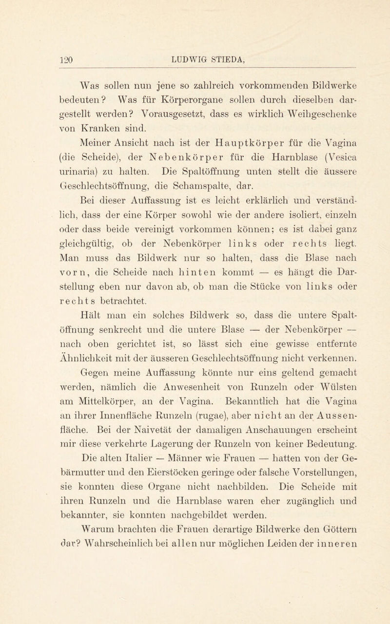 Was sollen nun jene so zahlreich vorkommenden Bildwerke bedeuten? Was für Körperorgane sollen durch dieselben dar- gestellt werden? Vorausgesetzt, dass es wirklich Weihgeschenke von Kranken sind. Meiner Ansicht nach ist der Hauptkörper für die Vagina (die Scheide), der Nebenkörper für die Harnblase (Vesica urinaria) zu halten. Die Spaltöffnung unten stellt die äussere Geschlechtsöffnung, die Schamspalte, dar. Bei dieser Auffassung ist es leicht erklärlich und verständ- lich, dass der eine Körper sowohl wie der andere isoliert, einzeln oder dass beide vereinigt verkommen können; es ist dabei ganz gleichgültig, ob der Nebenkörper links oder rechts liegt. Man muss das Bildwerk nur so halten, dass die Blase nach vorn, die Scheide nach hinten kommt — es hängt die Dar- stellung eben nur davon ab, ob man die Stücke von links oder rechts betrachtet. Hält man ein solches Bildwerk so, dass die untere Spalt- öffnung senkrecht und die untere Blase — der Nebenkörper — nach oben gerichtet ist, so lässt sich eine gewisse entfernte Ähnlichkeit mit der äusseren Geschlechtsöffnung nicht verkennen. Gegen meine Auffassung könnte nur eins geltend gemacht werden, nämlich die Anwesenheit von Runzeln oder Wülsten am Mittelkörper, an der Vagina. Bekanntlich hat die Vagina an ihrer Innenfläche Runzeln (rugae), aber nicht an der Aussen- fläche. Bei der Naivetät der damaligen Anschauungen erscheint mir diese verkehrte Lagerung der Runzeln von keiner Bedeutung. Die alten Italier — Männer wie Frauen — hatten von der Ge- bärmutter und den Eierstöcken geringe oder falsche Vorstellungen, sie konnten diese Organe nicht nachbilden. Die Scheide mit ihren Runzeln und die Harnblase waren eher zugänglich und bekannter, sie konnten nachgebildet werden. Warum brachten die Frauen derartige Bildwerke den Göttern dar? Wahrscheinlich bei allen nur möglichen Leidender inneren