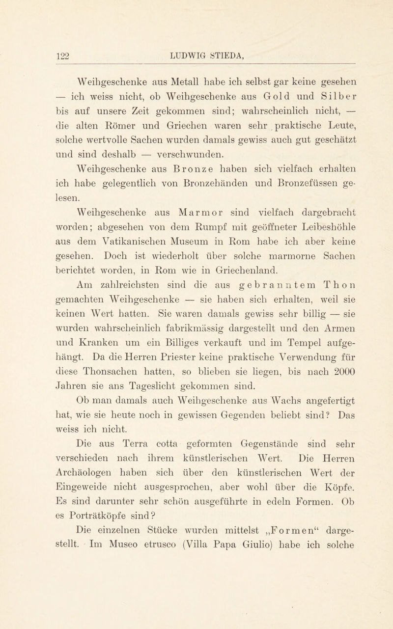 Weihgeschenke aus Metall habe ich selbst gar keine gesehen — ich weiss nicht, ob Weihgeschenke aus Gold und Silber bis auf unsere Zeit gekommen sind; wahrscheinlich nicht, — die alten Römer und Griechen waren sehr ^ praktische Leute, solche wertvolle Sachen wurden damals gewdss auch gut geschätzt und sind deshalb — verschwunden. Weihgeschenke aus Bronze haben sich vielfach erhalten ich habe gelegentlich von Bronzehänden und Bronzefüssen ge- lesen. Weihgeschenke aus Marmor sind vielfach dargebracht worden; abgesehen von dem Rumpf mit geöftneter Leibeshöhle aus dem Vatikanischen Museum in Rom habe ich aber keine gesehen. Doch ist wiederholt über solche marmorne Sachen berichtet worden, in Rom wie in Griechenland. Am zahlreichsten sind die aus gebranntem Thon gemachten Weihgeschenke — sie haben sich erhalten, weil sie keinen Wert hatten. Sie waren damals gewiss sehr billig — sie wurden wahrscheinlich fabrikmässig dargestellt und den Armen und Kranken um ein Billiges verkauft und im Tempel aufge- hängt. Da die Herren Priester keine praktische Verwendung für diese Thonsachen hatten, so blieben sie liegen, bis nach 2000 Jahren sie ans Tageslicht gekommen sind. Ob man damals auch Weihgeschenke aus Wachs angefertigt hat, wie sie heute noch in gewissen Gegenden beliebt sind? Das weiss ich nicht. Die aus Terra cotta geformten Gegenstände sind sehr verschieden nach ihrem künstlerischen Wert. Die Herren Archäologen haben sich über den künstlerischen Wert der Eingeweide nicht ausgesprochen, aber wohl über die Köpfe. Es sind darunter sehr schön ausgeführte in edeln Formen. Ob es Porträtköpfe sind? Die einzelnen Stücke wurden mittelst ,,Formen“ darge- stellt. Im Museo etrusco (Villa Papa Giulio) habe ich solche