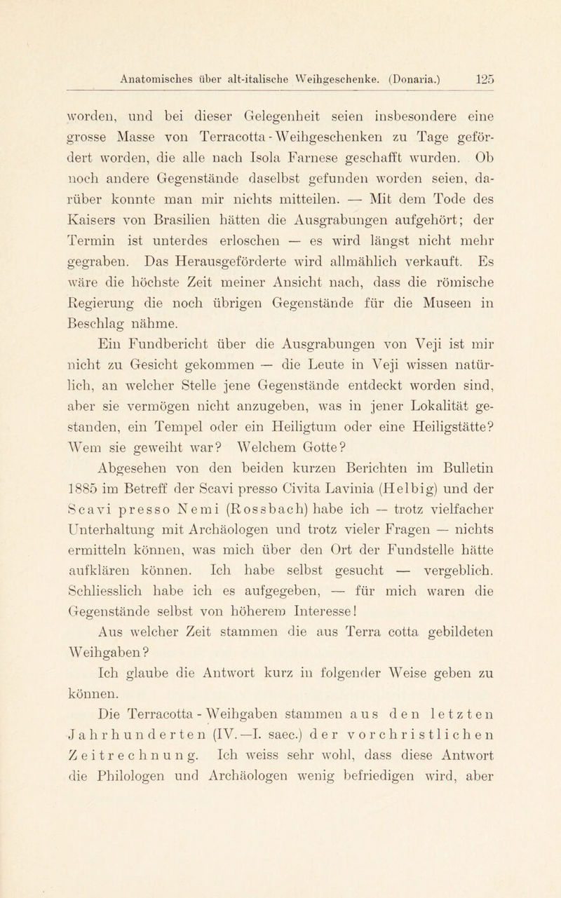 worden, und bei dieser Gelegenheit seien insbesondere eine grosse Masse von Terracotta-Weihgeschenken zu Tage geför- dert worden, die alle nach Isola Farnese geschafft wurden. Ob noch andere Gegenstände daselbst gefunden worden seien, da- rüber konnte man mir nichts mitteilen. — Mit dem Tode des Kaisers von Brasilien hätten die Ausgrabungen aufgehört; der Termin ist unterdes erloschen — es wird längst nicht mehr gegraben. Das Herausgeförderte wird allmählich verkauft. Es wäre die höchste Zeit meiner Ansicht nach, dass die römische Regierung die noch übrigen Gegenstände für die Museen in Beschlag nähme. Ein Fundbericht über die Ausgrabungen von Veji ist mir nicht zu Gesicht gekommen — die Leute in Veji wissen natür- lich, an welcher Stelle jene Gegenstände entdeckt worden sind, aber sie vermögen nicht anzugeben, was in jener Lokalität ge- standen, ein Tempel oder ein Heiligtum oder eine Heiligstätte? Wem sie geweiht war? Welchem Gotte? Abgesehen von den beiden kurzen Berichten im Bulletin 1885 im Betreff der Scavi presso Civita Lavinia (Helbig) und der Scavi presso Nemi (Rossbach) habe ich ™ trotz vielfacher Unterhaltung mit Archäologen und trotz vieler Fragen — nichts ermitteln können, was mich über den Ort der Fundstelle hätte aufklären können. Ich habe selbst gesucht — vergeblich. Schliesslich habe ich es aufgegeben, — für mich waren die Gegenstände selbst von höherem Interesse! Aus welcher Zeit stammen die aus Terra cotta gebildeten Weihgaben? Ich glaube die Antwort kurz in folgender Weise geben zu können. Die Terracotta - Weihgaben stammen aus den letzten Jahrhunderten (IV. —1. saec.) der vorchristlichen Zeitrechnung. Ich weiss sehr wohl, dass diese Antwort die Philologen und Archäologen wenig befriedigen wird, aber