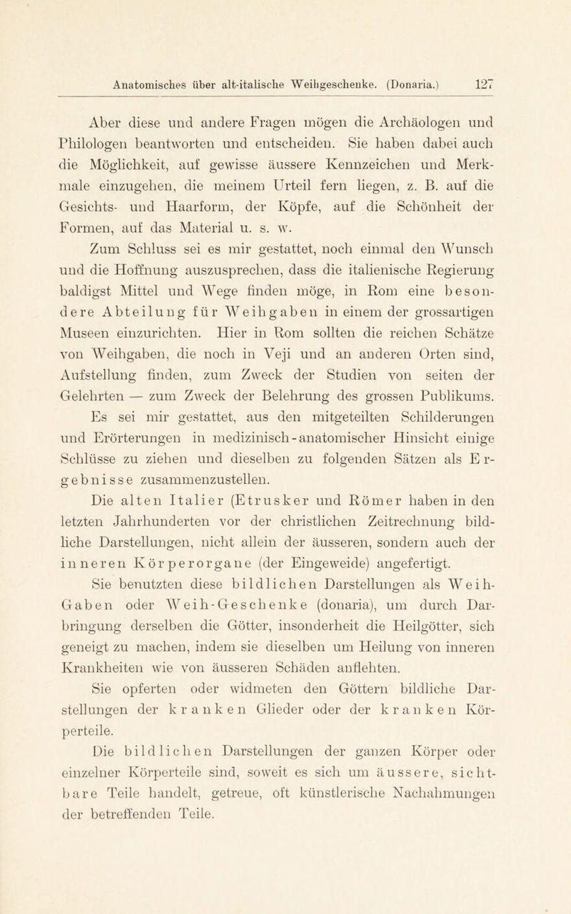 Aber diese und andere Fragen mögen die Archäologen und Philologen beantworten und entscheiden. Sie haben dabei auch die Möglichkeit, auf gewisse äussere Kennzeichen und Merk- male einzugehen, die meinem Urteil fern liegen, z. B. auf die Gesichts- und Haarform, der Köpfe, auf die Schönheit der Formen, auf das Material u. s. w. Zum Schluss sei es mir gestattet, noch einmal den Wunsch und die Hoffnung auszusprechen, dass die italienische Regierung- baldigst Mittel und Wege finden möge, in Rom eine beson- dere Abteilung für Weihgaben in einem der grossartigen Museen einzurichten. Hier in Rom sollten die reichen Schätze von Weih gaben, die noch in Veji und an anderen Orten sind, Aufstellung finden, zum Zweck der Studien von seiten der Gelehrten — zum Zweck der Belehrung des grossen Publikums. Es sei mir gestattet, aus den mitgeteilten Schilderungen und Erörterungen in medizinisch - anatomischer Hinsicht einige Schlüsse zu ziehen und dieselben zu folgenden Sätzen als E r- gebnisse zusammenzustellen. Die alten Italier (Etrusker und Römer haben in den letzten Jahrhunderten vor der christlichen Zeitrechnung bild- liche Darstellungen, nicht allein der äusseren, sondern auch der inneren Körperorgane (der Eingeweide) angefertigt. Sie benutzten diese bildlichen Darstellungen als Weih- Gaben oder Weih-Geschenke (donaria), um durch Dar- bringung derselben die Götter, insonderheit die Heilgötter, sich geneigt zu machen, indem sie dieselben um Heilung von inneren Krankheiten wie von äusseren Schäden anfiehten. Sie opferten oder widmeten den Göttern bildliche Dar- stellungen der kranken Glieder oder der kranken Kör- perteile. Die bildlichen Darstellungen der ganzen Körper oder einzelner Körperteile sind, soweit es sich um äussere, sicht- bare Teile handelt, getreue, oft künstlerische Nachahmungen der betreffenden Teile.