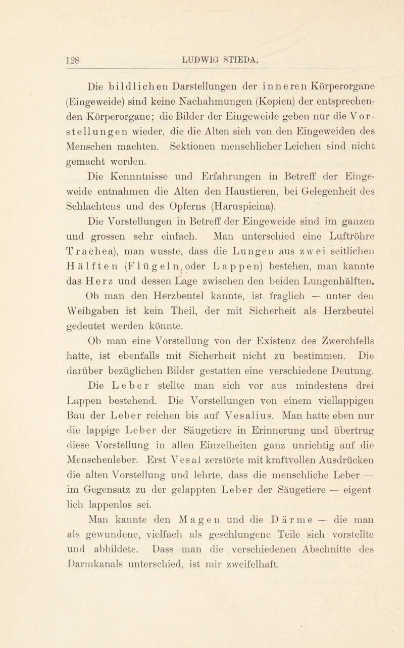 Die bildlichen Darstellungen der inneren Körperorgane (Eingeweide) sind keine Nachahmungen (Kopien) der entsprechen- den Körperorgane; die Bilder der Eingeweide geben nur die Vor- stellungen wieder, die die Alten sich von den Eingew^eiden des Menschen machten. Sektionen menschlicher Leichen sind nicht gemacht worden. Die Kennntnisse und Erfahrungen in Betreff der Einge- weide entnahmen die Alten den Haustieren, bei Gelegenheit des Schlachtens und des Opferns (Haruspicina). Die Vorstellungen in Betreff der Eingeweide sind im ganzen und grossen sehr einfach. Man unterschied eine Luftröhre Trachea), man wusste, dass die Lungen aus zwei seitlichen Hälften (Flügeln^ oder Lappen) bestehen, man kannte das Herz und dessen Lage zwischen den beiden Lungenhälften. Ob man den Herzbeutel kannte, ist fraglich — unter den Weihgaben ist kein Th eil, der mit Sicherheit als Herzbeutel gedeutet werden könnte. Ob man eine Vorstellung von der Existenz des Zwerchfells hatte, ist ebenfalls mit Sicherheit nicht zu bestimmen. Die darüber bezüglichen Bilder gestatten eine verschiedene Deutung. Die Leber stellte man sich vor aus mindestens drei Lappen bestehend. Die Vorstellungen von einem viellappigen Bau der Leber reichen bis auf Vesalius. Man hatte eben nur die lappige Leber der Säugetiere in Erinnerung und übertrug diese Vorstellung in allen Einzelheiten ganz unrichtig auf die Menschenleber. Erst Vesal zerstörte mit kraftvollen Ausdrücken die alten Vorstellung und lehrte, dass die menschliche Leber — im Gegensatz zu der gelappten Leber der Säugetiere — eigent lieh lappenlos sei. Man kannte den Magen und die Därme — die man als gewundene, vielfach als geschlungene Teile sich vorstellte und abbildete. Dass man die verschiedenen Abschnitte des Darmkanals unterschied, ist mir zweifelhaft.