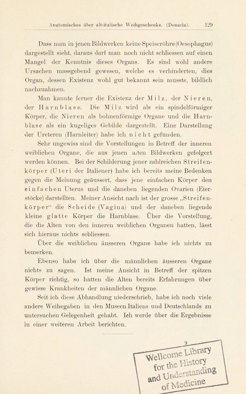 Dass man in jenen Bildwerken keine Speiseröhre (Oesophagus) dargestellt sieht, daraus darf man noch nicht schliessen auf einen Mangel der Kenntnis dieses Organs. Es sind wohl andere Ursachen massgebend gewesen, welche es verhinderten, dies Organ, dessen Elxistenz wohl gut bekannt sein musste, bildlich nachzuahmen. Man kannte ferner die Existenz der Milz, der Nieren, der H a r n b 1 a s e. Die Milz wird als ein spindelförmiger Körper, die Nieren als bohnenförmige Organe und die Harn- blase als ein kugeliges Gebilde dargestellt. Eine Darstellung der Ureteren (Harnleiter) habe ich nicht gefunden. Sehr ungewiss sind die V^orstellungen in Betreff der inneren weiblichen Organe, die aus jenen aiten Bildwerken gefolgert werden können. Bei der Schilderung jener zahlreichen Streifen- körper (Uteri der Italiener) habe ich bereits meine Bedenken gegen die Meinung geäussert, dass jene einfachen Körper den einfachen Uterus und die daneben liegenden Ovarien (Eier- stöcke) darstellten. Meiner Ansicht nach ist der grosse ,,Streifen- körper“ die Scheide (Vagina) und der daneben liegende kleine glatte Körper die Harnblase. Über die Vorstellung, die die Alten von den inneren weiblichen Organen hatten, lässt sich hieraus nichts scbliessen. Über die weiblichen äusseren Organe habe ich nichts zu bemerken. Ebenso habe ich über die männlichen äusseren Organe nichts zu sagen. Ist meine Ansicht in Betreff der spitzen Körper richtig, so hatten die Alten bereits Erfahrungen über gewisse Krankheiten der männlichen Organe. Seit ich diese Abhandlung niederschrieb, habe ich noch viele andere Weihegaben in den Museen Italiens und Deutschlands zu untersuchen Gelegenheit gehabt. Ich werde über die Ergebnisse in einer weiteren Arbeit berichten. 9