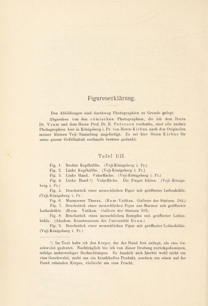 F igurenerkläruiig. Den Abbildungen sind durchweg Photographien zu Grunde gelegt. Abgesehen von den römischen Photographien, die ich dem Herrn Dr, Vram und dem Herrn Prof. Dr. E. Petersen verdanke, sind alle andere Photographien hier in Königsberg i. Pr. von Herrn Kirbus nach den Originalen meiner kleinen Veji-Sammlung angefertigt. Es sei hier Herrn Kirbus für seine grosse Gefälligkeit nochmals bestens gedankt. Tafel I/II. Fig. 1. Rechte Kopfhälfte. (Veji-Königsberg i. Pr.) Fig. 2. Linke Kopfhälfte. (Veji-Königsberg i. Pr.) Fig. 3. Linke Hand. Volarfläche. (Veji-Königsberg i. Pr.) Fig. 4. Linke Hand.i) Volaifläche. Die Finger fehlen. (Veji-Königs- berg i. Pr.) Fig. 5. Bruchstück einer menschlichen Figur mit geöffneter Leibeshöhle. (Veji-Königsberg i. Pr\ Fig. 6. Marmorner Thorax. (Rom-Vatikan. Gallerie der Statuen. 384.) Fig. 7. Bruchstück einer menschlichen Figur aus Marmor mit geöffneter Leibeshöhle. (Rom. Vatikan. Gallerie der Statuen 382). Fig. 8. Bruchstück eines menschlichen Rumpfes mit geöffneter Leibes- höhle. (Akadem. Kunstmuseum der Universität Bonn.) Fig. 9. Bruchstück einer menschlichen Figur mit geöffneter Leibeshöhle. (Veji-Königsberg i. Pr.) ^) Im Text habe ich den Körper, der der Hand fest anliegt, als eine Ge- schwulst gedeutet. Nachträglich bin ich von dieser Deutung zurückgekommen, infolge anderweitiger Beobachtungen. Es handelt sich hierbei wohl nicht um eine Geschwulst, nicht um ein krankhaftes Produkt, sondern um einen auf der Hand ruhenden Körper, vielleicht um eine Frucht.