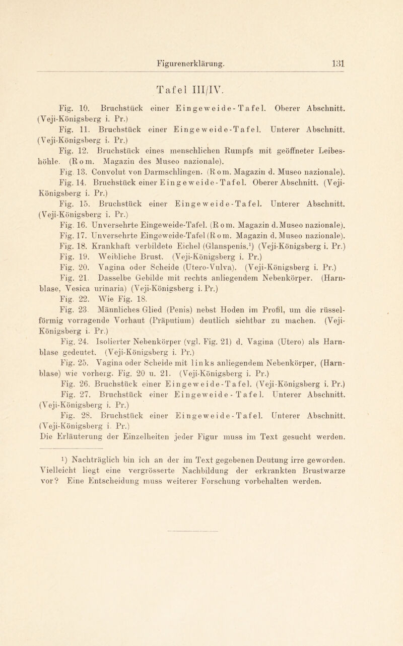 131 Figurenerklärung. Tafel IlI/IV. Fig. 10. Bruchstück einer Eingeweide-Tafel. Oberer Abschnitt. (Veji-Königsberg i. Pr.) Fig. 11. Bruchstück einer Eingeweide-Tafel. Unterer Abschnitt. (Veji-Königsberg i. Pr.) Fig. 12. Bruchstück eines menschlichen Rumpfs mit geöffneter Leibes- höhle. (Rom. Magazin des Museo nazionale). Fig. 13. Convolut von Darmschlingen. (Rom. Magazin d. Museo nazionale). Fig. 14. Bruchstück einer E in g eweide-Tafel. Oberer Abschnitt. (Veji- Königsberg i. Pr.) Fig. 15. Bruchstück einer Eingeweide-Tafel. Unterer Abschnitt. (Veji-Königsberg i. Pr.) Fig. 16. Unversehrte Eingeweide-Tafel. (Rom. Magazin d.Museo nazionale). Fig. 17. Unversehrte Eingeweide-Tafel (Rom. Magazin d. Museo nazionale). Fig. 18. Krankhaft verbildete Eichel (Glanspenis.^) (Veji-Königsberg i. Pr.) Fig. 19. Weibliche Brust. (Veji-Königsberg i. Pr.) Fig. 20. Vagina oder Scheide (Utero-Vulva). (Veji-Königsberg i. Pr.) Fig. 21. Dasselbe Gebilde mit rechts anliegendem Nebenkörper. (Harn- blase, Vesica urinaria) (Veji-Königsberg i. Pr.) Fig. 22. Wie Fig. 18. Fig. 23. Männliches Glied (Penis) nebst Hoden im Profil, um die rüssel- förmig vorragende Vorhaut (Präputium) deutlich sichtbar zu machen. (Veji- Königsberg i. Pr.) Fig. 24. Isolierter Nebenkörper (vgl. Fig. 21) d. Vagina (Utero) als Harn- blase gedeutet. (Veji-Königsberg i. Pr.) Fig. 25. Vagina oder Scheide mit links anliegendem Nebenkörper, (Harn- blase) wie vorherg. Fig. 20 u. 21. (Veji-Königsberg i. Pr.) Fig. 26. Bruchstück einer E i n gew e i d e-T a fei. (Veji-Königsberg i. Pr.) Fig. 27. Bruchstück einer Eingeweid e - T afe 1. Unterer Abschnitt. (Veji-Königsberg i. Pr.) Fig. 28. Bruchstück einer Ei nge we i d e - T af el. Unterer Abschnitt. (V^eji-Königsberg i. Pr.) Die Erläuterung der Einzelheiten jeder Figur muss im Text gesucht werden. 1) Nachträglich bin ich an der im Text gegebenen Deutung irre geworden. VUelleicht liegt eine vergrösserte Nachbildung der erkrankten Brustwarze vor? Eine Entscheidung muss weiterer Forschung Vorbehalten werden.