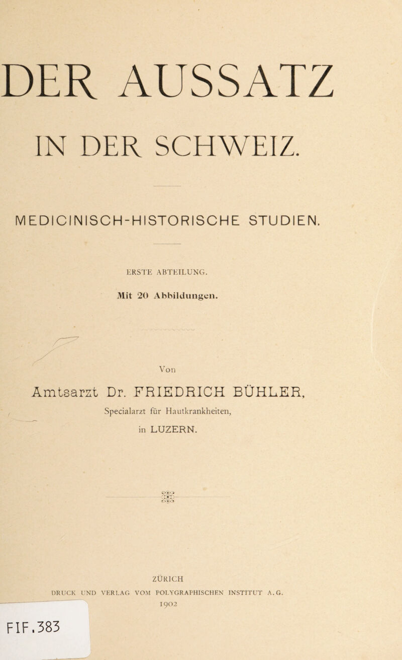 IN DER SCHWEIZ. MEDICINISCH-HISTORISCHE STUDIEN. ERSTE ABTEILUNG. Mit 20 Abbildungen. Von Amtsarzt Dr. FRIEDRICH BÜHLER, Specialarzt für Hautkrankheiten, in LUZERN. ZÜRICH DRUCK UND VERLAG VOM POLYGRAPHISCHEN INSTITUT A.G. 1902 F1F.383