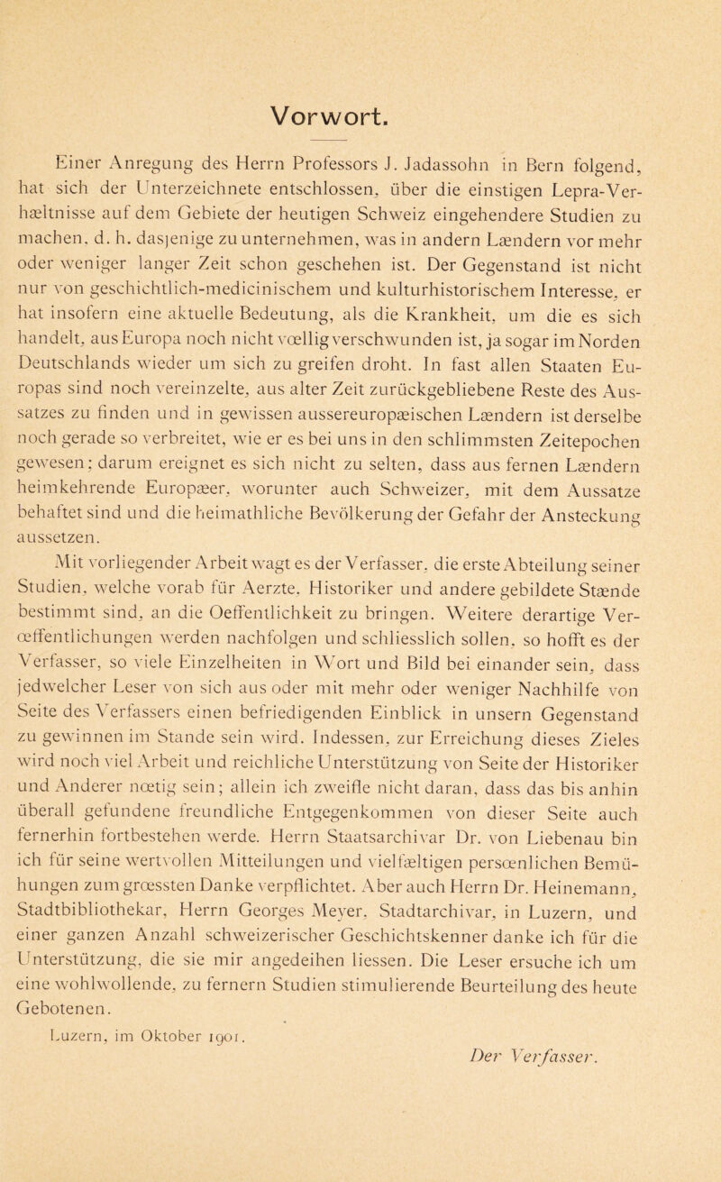 Vorwort. Einer Anregung des Herrn Professors J. Jadassohn in Bern folgend, hat sich der Unterzeichnete entschlossen, über die einstigen Lepra-Ver- haeltnisse auf dem Gebiete der heutigen Schweiz eingehendere Studien zu machen, d. h. dasjenige zu unternehmen, was in andern Ländern vor mehr oder weniger langer Zeit schon geschehen ist. Der Gegenstand ist nicht nur von geschichtlich-medicinischem und kulturhistorischem Interesse, er hat insofern eine aktuelle Bedeutung, als die Krankheit, um die es sich handelt, ausEuropa noch nicht voelligverschwunden ist, ja sogar im Norden Deutschlands wieder um sich zu greifen droht. In fast allen Staaten Eu- ropas sind noch vereinzelte, aus alter Zeit zurückgebliebene Reste des Aus- satzes zu finden und in gewissen aussereuropseischen Lrendern ist derselbe noch gerade so verbreitet, wie er es bei uns in den schlimmsten Zeitepochen gewesen; darum ereignet es sich nicht zu selten, dass aus fernen Leendern heimkehrende Europaeer, worunter auch Schweizer, mit dem Aussatze behaftet sind und die heimathliche Bevölkerung der Gefahr der Ansteckung aussetzen. Mit vorliegender Arbeit wagt es der Verfasser, die erste Abteilung seiner Studien, welche vorab für Aerzte, Historiker und andere gebildete Staende bestimmt sind, an die Oeffentlichkeit zu bringen. Weitere derartige Ver- oeffentlichungen werden nachfolgen und schliesslich sollen, so hofiPt es der Verfasser, so viele Einzelheiten in Wort und Bild bei einander sein, dass jedwelcher Leser von sich aus oder mit mehr oder weniger Nachhilfe von Seite des Verfassers einen befriedigenden Einblick in unsern Gegenstand zu gewinnen im Stande sein wird. Indessen, zur Erreichung dieses Zieles wird noch \fiel Arbeit und reichliche Unterstützung von Seite der Historiker und Anderer noetig sein; allein ich zweifle nicht daran, dass das bis anhin überall gefundene rreundliche Entgegenkommen von dieser Seite auch fernerhin fortbestehen werde. Herrn Staatsarchivar Dr. von Liebenau bin ich für seine wertvollen Mitteilungen und vielfeltigen persoenlichen Bemü- hungen zum groessten Danke verpflichtet. Aber auch Herrn Dr. Heinemann, Stadtbibliothekar, Herrn Georges Meyer, Stadtarchivar, in Luzern, und einer ganzen Anzahl schweizerischer Geschichtskenner danke ich für die Unterstützung, die sie mir angedeihen Hessen. Die Leser ersuche ich um eine wohlwollende, zu fernem Studien stimulierende Beurteilung des heute Gebotenen. Luzern, im Oktober igoi. De?' Verfasset'.