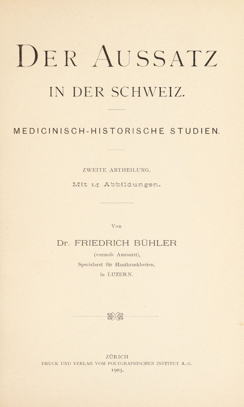 IN DER SCHWEIZ. MEDICINISCH-HISTORISCHE STUDIEN. ZWEITE ABTHEILUNG. TvTiL 14: JAIo'bild.uLn gen. Von Dr. FRIEDRICH BÜHLER (vormals Amtsarzt), Specialarzt für Hautkrankheiten, in LUZERN. ZÜRICH DRUCK UND VERLAG VOM POLYGRAPHISCHEN INSTITUT A.-G. 1903.