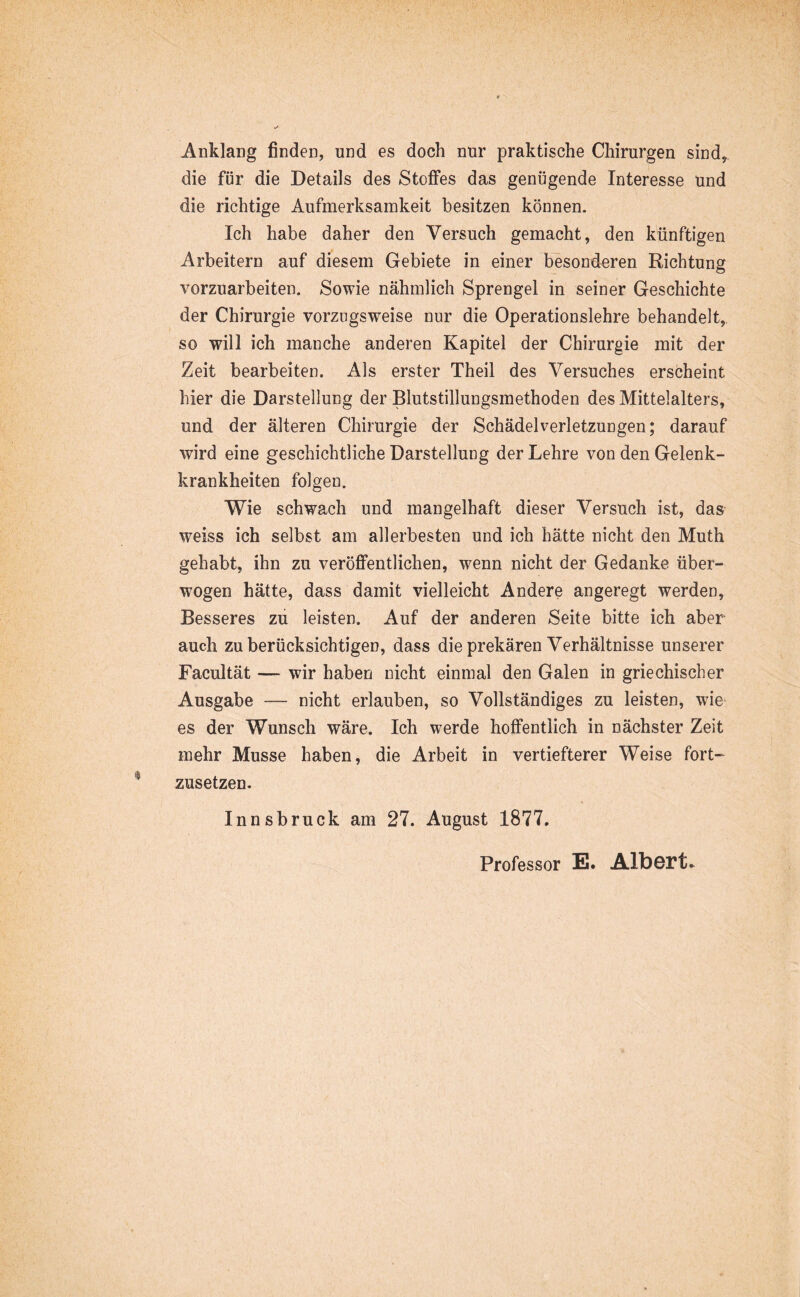 Anklang finden, und es doch nur praktische Chirurgen sind, die für die Details des Stoffes das genügende Interesse Und die richtige Aufmerksamkeit besitzen können. Ich habe daher den Versuch gemacht, den künftigen Arbeitern auf diesem Gebiete in einer besonderen Richtung A^orzuarbeiten. Sowie nähmlich Sprengel in seiner Geschichte der Chirurgie vorzugsweise nur die Operationslehre behandelt, so will ich manche anderen Kapitel der Chirurgie mit der Zeit bearbeiten. Als erster Theil des Versuches erscheint hier die Darstellung der Blutstillungsmethoden des Mittelalters, und der älteren Chirurgie der Schädelverletzungen; darauf wird eine geschichtliche Darstellung der Lehre von den Gelenk- krankheiten folgen. Wie schwach und mangelhaft dieser Versuch ist, das weiss ich selbst am allerbesten und ich hätte nicht den Muth gehabt, ihn zu veröffentlichen, wenn nicht der Gedanke über- wogen hätte, dass damit vielleicht Andere angeregt werden. Besseres zu leisten. Auf der anderen Seite bitte ich aber auch zu berücksichtigen, dass die prekären Verhältnisse unserer Facultät — wir haben nicht einmal den Galen in griechischer Ausgabe — nicht erlauben, so Vollständiges zu leisten, wie es der Wunsch wäre. Ich werde hoffentlich in nächster Zeit mehr Müsse haben, die Arbeit in vertiefterer Weise fort- zusetzen. Innsbruck am 27. August 1877, Professor E. Albert.