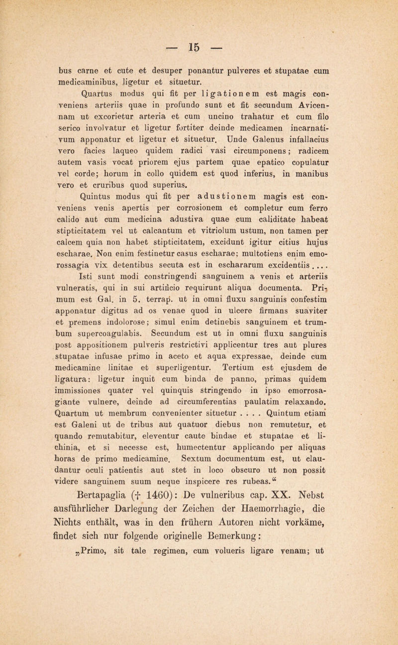 bus carne et cute et desuper ponantur pulveres et stupatae cum medicaminibus, ligetur et situetur. Quartus modus qui fit per ligationem est magis con- veniens arteriis quae in profundo sunt et fit secundum Avicen- nam ut excorietur arteria et cum uncino trahatur et cum filo serico involvatur et ligetur fortiter deinde medicamen incarnati- vum apponatur et ligetur et situetur. Unde Galenus infallacius vero facies laqueo quidem radici vasi circumponens; radicem autem vasis vocat priorem ejus partem quae epatico copulatur vel corde; horum in collo quidem est quod inferius, in manibus vero et cruribus quod superius. Quintus modus qui fit per adustionem magis est con- veniens venis apertis per corrosionem et completur cum ferro calido aut cum medicina adustiva quae cum caliditate habeat stipticitatem vel ut calcantum et vitriolum ustum, non tamen per calcem quia non habet stipticitatem, excidunt igitur citius hujus escharae. Non enim festinetur casus escharae; multotiens enim emo- i rossagia vix detentibus secuta est in eschararum excidentiis .... Isti sunt modi constringendi sanguinem a venis et arteriis vulneratis, qui in sui artificio requirunt aliqua documenta. Pri-, mum est Gal. in 5. terrap. ut in omni fluxu sanguinis confestim apponatur digitus ad os venae quod in ulcere firmans suaviter et premens indolorose; simul enim detinebis sanguinem et trum- bum supercoagulabis. Secundum est ut in omni fluxu sanguinis post appositionem pulveris restrictivi applicentur tres aut plures stupatae infusae primo in aceto et aqua expressae, deinde cum medicamine linitae et superligentur. Tertium est ejusdem de ligatura: ligetur inquit cum binda de panno, primas quidem immissiones quater vel quinquis stringendo in ipso emorrosa- giante vulnere, deinde ad circumferentias paulatim relaxando. Quartum ut membrum convenienter situetur .... Quintum etiani est Galeni ut de tribus aut quatuor diebus non remutetur, et quando remutabitur, eleventur caute bindae et stupatae et li- chinia, et si necesse est, humectentur applicando per aliquas horas de primo medicamine. Sextum documentum est, ut clau- dantur oculi patientis aut stet in loco obscuro ut non possit videre sanguinem suum neque inspicere res rubeas.*^ Bertapaglia (f 1460): De vulneribus cap. XX. Nebst ausführlicher Darlegung der Zeichen der Haemorrhagie, die Nichts enthält, was in den frühem Autoren nicht vorkäme, findet sich nur folgende originelle Bemerkung: „Primo, sit tale regimen, cum volueris ligare venam; ut