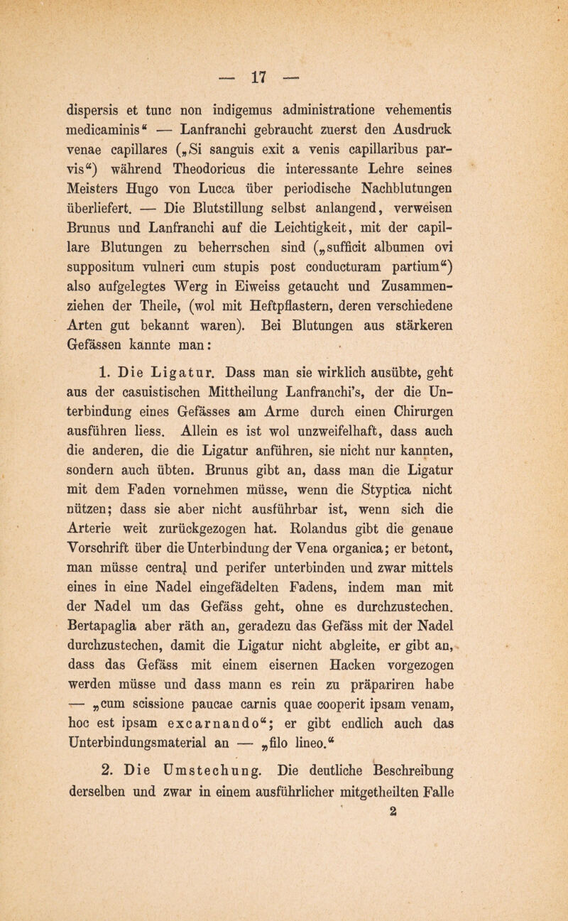 dispersis et tunc non indigemus administratione vehementis medicaminis “ — Lanfranchi gebraucht zuerst den Ausdruck venae capillares („Si sanguis exit a venis capillaribus par- vis“) während Theodoricus die interessante Lehre seines Meisters Hugo von Lucca über periodische Nachblutungen überliefert. — Die Blutstillung selbst anlangend, verweisen Brunns und Lanfranchi auf die Leichtigkeit, mit der capil- lare Blutungen zu beherrschen sind („sufficit albumen ovi suppositum vulneri cum stupis post conducturam partium“) also aufgelegtes Werg in Eiweiss getaucht und Zusammen- ziehen der Theile, (wol mit Heftpflastern, deren verschiedene Arten gut bekannt waren). Bei Blutungen aus stärkeren Gefässen kannte man: 1. Die Ligatur. Dass man sie wirklich ausübte, geht aus der casuistischen Mittheilung Lanfranchi’s, der die Un- terbindung eines Gefässes am Arme durch einen Chirurgen ausführen liess. Allein es ist wol unzweifelhaft, dass auch die anderen, die die Ligatur anführen, sie nicht nur kannten, sondern auch übten. Brunns gibt an, dass man die Ligatur mit dem Faden vornehmen müsse, wenn die Styptica nicht nützen; dass sie aber nicht ausführbar ist, wenn sich die Arterie weit zurückgezogen hat. Rolandus gibt die genaue Vorschrift über die Unterbindung der Vena organica; er betont, man müsse centraj und perifer unterbinden und zwar mittels eines in eine Nadel eingefadelten Fadens, indem man mit der Nadel um das Gefäss geht, ohne es durchzustechen. Bertapaglia aber räth an, geradezu das Gefäss mit der Nadel durchzustechen, damit die Ligatur nicht abgleite, er gibt an, dass das Gefäss mit einem eisernen Hacken vorgezogen werden müsse und dass mann es rein zu präpariren habe ■— „cum scissione paucae carnis quae cooperit ipsam venam, hoc est ipsam excarnando“; er gibt endlich auch das Unterbindungsmaterial an — „filo lineo.“ 2. Die Umstechung. Die deutliche Beschreibung derselben und zwar in einem ausführlicher mitgetheilten Falle