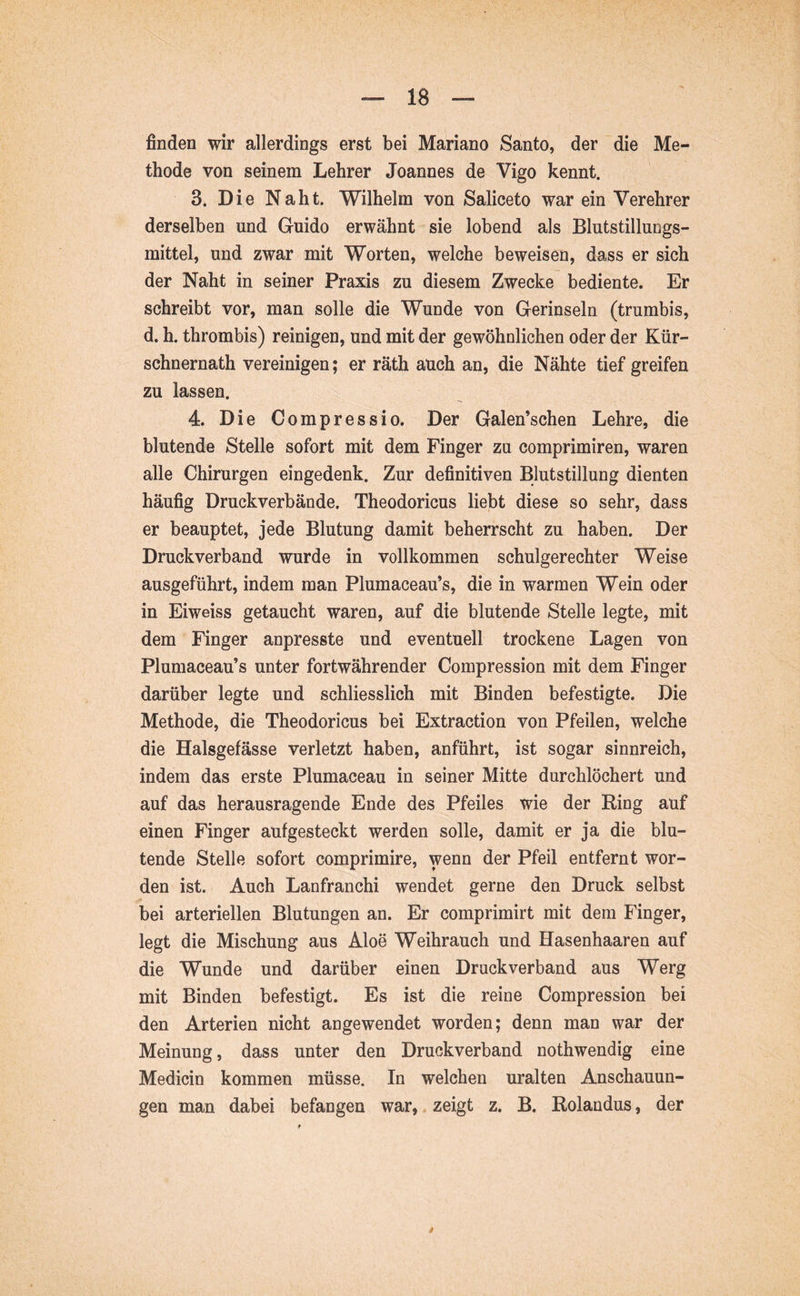 finden wir allerdings erst bei Mariano Santo, der die Me- thode von seinem Lehrer Joannes de Vigo kennt. 3. Die Naht. Wilhelm von Saliceto war ein Verehrer derselben und Guido erwähnt sie lobend als Blutstillungs- mittel, und zwar mit Worten, welche beweisen, dass er sich der Naht in seiner Praxis zu diesem Zwecke bediente. Er schreibt vor, man solle die Wunde von Gerinseln (trumbis, d. h. thrombis) reinigen, und mit der gewöhnlichen oder der Kür- schnernath vereinigen; er räth auch an, die Nähte tief greifen zu lassen. 4. Die Compressio. Der Galen’schen Lehre, die blutende Stelle sofort mit dem Finger zu comprimiren, waren alle Chirurgen eingedenk. Zur definitiven Blutstillung dienten häufig Druckverbände. Theodoricus liebt diese so sehr, dass er beauptet, jede Blutung damit beherrscht zu haben. Der Druckverband wurde in vollkommen schulgerechter Weise ausgeführt, indem man Plumaceau’s, die in warmen Wein oder in Eiweiss getaucht waren, auf die blutende Stelle legte, mit dem Finger anpresste und eventuell trockene Lagen von Plumaceau’s unter fortwährender Compression mit dem Finger darüber legte und schliesslich mit Binden befestigte. Die Methode, die Theodoricus bei Extraction von Pfeilen, welche die Halsgefässe verletzt haben, anführt, ist sogar sinnreich, indem das erste Plumaceau in seiner Mitte durchlöchert und auf das herausragende Ende des Pfeiles wie der Ring auf einen Finger aufgesteckt werden solle, damit er ja die blu- tende Stelle sofort comprimire, wenn der Pfeil entfernt wor- den ist. Auch Lanfranchi wendet gerne den Druck selbst bei arteriellen Blutungen an. Er comprimirt mit dem Finger, legt die Mischung aus Aloe Weihrauch und Hasenhaaren auf die Wunde und darüber einen Druck verband aus Werg mit Binden befestigt. Es ist die reine Compression bei den Arterien nicht angewendet worden; denn man war der Meinung, dass unter den Druckverband nothwendig eine Medicin kommen müsse. In welchen uralten Anschauun- gen man dabei befangen war, zeigt z. B. Rolandus, der