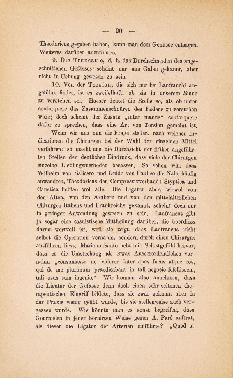 ' Theodoricus gegeben 1  Weiteres darüber anzuführen.  I 9. Die Truncatio, d. h. das'Durchschneiden des anse- ^ schnittenen Gefässes scheint nur aus Galen gekannt, aber 'I nicht in üebung gewesen zu sein. 10. Von der Torsion, die sich nur bei Lanfranchi an- J, geführt findet, ist es zweifelhaft, ob sie in unserem Sinne zu verstehen sei. Haeser deutet die Stelle so, als ob unter contorquere das Zusammenschnüren des Fadens zu verstehen wäre; doch scheint der Zusatz „ infer manus “ contorquere dafür zu sprechen, dass eine Art von Torsion gemeint ist. Wenn wir uns nun die Frage stellen, nach welchen In- dicationen die Chirurgen bei der Wahl der einzelnen Mittel verfahren; so macht uns die Durchsicht der früher angeführ- ten Stellen den deutlichen Eindruck, dass viele der Chirurgen einzelne Lieblingsmethoden besassen. So sehen wir, dass Wilhelm von Saliceto und Guido von Caulico die Naht häufig anwandten, Theodoricus den Compressivverband; Styptica und Caustica liebten wol alle. Die Ligatur aber, wiewol von den Alten, von den Arabern und von den mittelalterlichen Chirurgen Italiens und Frankreichs gekannt, scheint doch nur in geringer Anwendung gewesen zu sein. Lanfrancus gibt ja sogar eine casuistische Mittheilung darüber,'die überdiess ^ darum wertvoll ist, weil sie zeigt, dass Lanfrancus nicht selbst die Operation vornahm, sondern durch einen Chirurgus ausführen Hess. Mariano Santo hebt mit Selbstgefühl hervor, dass er die Umstechung als etwas Ausserordentliches vor- nahm „consumasse ne viderer inter apes fucus atque eos, qui de me plurimum praedicabant in tali negocio fefellissem, tali usus sum ingenio.“ Wir können also annehmen, dass die Ligatur der Gefässe denn doch einen sehr seltenen the- rapeutischen Eingriff bildete, dass sie zwar gekannt aber in ' der Praxis wenig geübt wurde, bis sie stellenweise auch ver- gessen wurde. Wie könnte man es sonst begreifen, dass Gourmelen in jener bornirten Weise gegen A. Par4 auftrat, als dieser die Ligatur der Arterien einführte? »Quod si