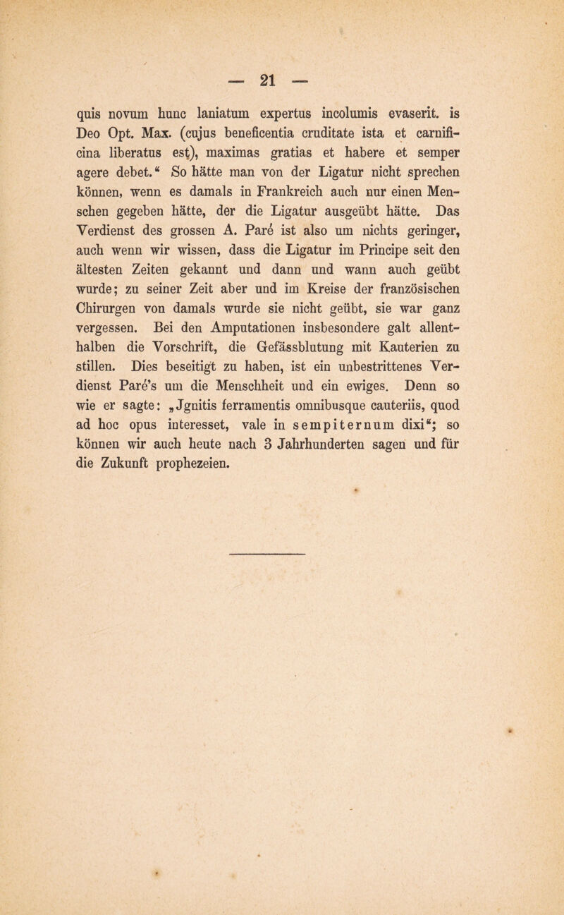 quis novum hunc laniatum expertus incolumis evaserit, is Deo Opt. Max. (cujus beneficentia cruditate ista et carnifi- cina liberatus est), maximas gratias et habere et semper agere debet. “ So hätte man von der Ligatur nicht sprechen können, wenn es damals in Frankreich auch nur einen Men- schen gegeben hätte, der die Ligatur ausgeübt hätte. Das Verdienst des grossen A. Pare ist also um nichts geringer, auch wenn wir wissen, dass die Ligatur im Principe seit den ältesten Zeiten gekannt und dann und wann auch geübt wurde; zu seiner Zeit aber und im Kreise der französischen Chirurgen von damals wurde sie nicht geübt, sie war ganz vergessen. Bei den Amputationen insbesondere galt allent- halben die Vorschrift, die Gefässblutung mit Kauterien zu stillen. Dies beseitigt zu haben, ist ein unbestrittenes Ver- dienst Pare’s um die Menschheit und ein ewiges. Denn so wie er sagte: „Jgnitis ferramentis omnibusque cauteriis, quod ad hoc opus interesset, vale in sempiternum dixi“; so können wir auch heute nach 3 Jahrhunderten sagen und für die Zukunft prophezeien.