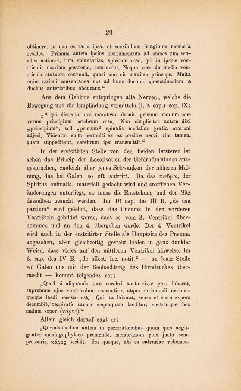 obtinere, in quo et ratio ipsa, et sensibilium imaginum memoria residet. Primum autem ipsius instrumentum ad omnes tum sen- siles actiones, tum voluntarias, spiritum ’ esse, qui in ipsius ven- triculis maxime postremo, continetur. Neque vero de medio ven- triculo statuere convenit, quasi non sit maxime princeps. Multa enim rationi consentanea nos ad hunc ducunt, quemadmodum a duobus anterioribus abducant.“ Aus dem Gehirne entspringen alle Nerven, welche die Bewegung und die Empfindung vermitteln (1. c. cap.) cap. IX: „Atqui dissectio nos manifeste docuit, primum omnium ner- vorum principium cerebrum esse. Non simpliciter autem dixi „principium“, sed „primum“ spinalis medallae gratia orationi adjeci. Videntur enim permulti ex ea prodire nervi, vim tamen, quam suppeditant, cerebrum ipsi transmittit.“ In der erstcitirten Stelle von den beiden letzteren ist schon das Princip der Localisation der Gehirnfunctionen aus- gesprochen, zugleich aber jenes Schwar^ken der näheren Mei- nung, das bei Galen so oft auftritt. Da das :uv£Ö[Jva, der Spiritus animalis, materiell gedacht wird und stofflichen Ver- änderungen unterliegt, so muss die Entstehung und der Sitz desselben gesucht werden. Im 10 cap. des III B. »de usu partium“ wird gelehrt, dass das Pneuma in den vorderen Ventrikeln gebildet werde, dass es vom 3. Ventrikel über- nommen und an den 4. übergeben werde. Der 4. Ventrikel wird auch in der erstcitirten Stelle als Hauptsitz des Pneuma angesehen, aber gleichzeitig gesteht Galen in ganz dunkler Weise, dass vieles auf den mittleren Ventrikel hinweise. Im 3. cap. des IV B. »de affect. loc. notit.“ — an jener Stelle wo Galen uns mit der Beobachtung des Hirndruckes über- rascht — kommt folgendes vor: „Quod si aliquando tota cerebri anterior pars laborat, supremum ejus ventriculum consentire, atque rationandi actiones quoque laedi necesse est. Qui ita laborat, sensu et motu expers decumbit, respiratio tamen nequaquam laeditur, vocaturque hoc malum sopor (xdpo<;).“ Allein gleich darauf sagt er: „Quemadmodum autem in perforationibus quum quis negli- genter meningophylace premendo, membranam plus justo com- presserit, %dpo? accidit. Ita quoque, ubi os calvariae vehemen-