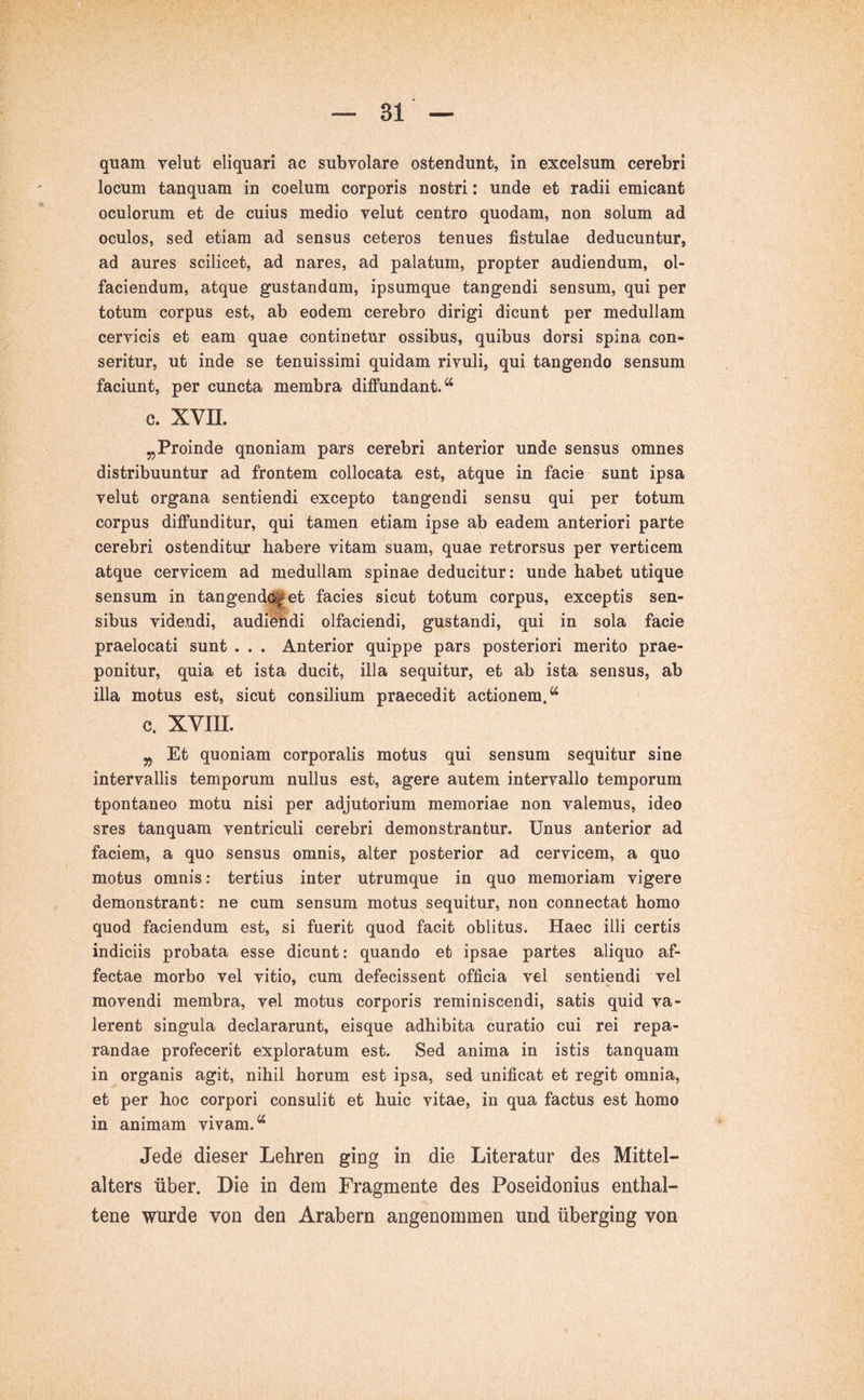 quam velut eliquari ac subvolare ostendunt, in excelsum cerebri locum tanquam in coelum corporis nostri: unde et radii emicant oculorum et de cuius medio velut centro quodam, non solum ad oculos, sed etiam ad sensus ceteros tenues fistulae deducuntur, ad aures scilicet, ad nares, ad palatum, propter audiendum, ol- faciendum, atque gustandum, ipsum que tangendi sensum, qui per totum corpus est, ab eodem cerebro dirigi dicunt per medullam cervicis et eam quae continetur ossibus, quibus dorsi spina con- seritur, ut inde se tenuissimi quidam rivuli, qui tangendo sensum faciunt, per cuncta membra diffundant/^ c. XVII. Proinde qnoniam pars cerebri anterior unde sensus omnes distribuuntur ad frontem collocata est, atque in facie sunt ipsa velut organa sentiendi excepto tangendi sensu qui per totum corpus diffunditur, qui tamen etiam ipse ab eadem anteriori parte cerebri ostenditur habere vitam suam, quae retrorsus per verticem atque cervicem ad medullam spinae deducitur: unde habet utique sensum in tangendoj^et facies sicut totum corpus, exceptis sen- sibus videndi, audiehdi olfaciendi, gustandi, qui in sola facie praelocati sunt . . . Anterior quippe pars posteriori merito prae- ponitur, quia et ista ducit, illa sequitur, et ab ista sensus, ab illa motus est, sicut consilium praecedit actionem.“ C. XVIIL ^ Et quoniam corporalis motus qui sensum sequitur sine intervallis temporum nullus est, agere autem intervallo temporum tpontaneo motu nisi per adjutorium memoriae non valemus, ideo sres tanquam ventriculi cerebri demonstrantur. Unus anterior ad faciem., a quo sensus omnis, alter posterior ad cervicem, a quo motus omnis: tertius inter utrumque in quo memoriam vigere demonstrant: ne cum sensum motus sequitur, non connectat homo quod faciendum est, si fuerit quod facit oblitus. Haec illi certis indiciis probata esse dicunt: quando et ipsae partes aliquo af- fectae morbo vel vitio, cum defecissent officia vel sentiendi vel movendi membra, vel motus corporis reminiscendi, satis quid va- lerent singula declararunt, eisque adhibita curatio cui rei repa- randae profecerit exploratum est. Sed anima in istis tanquam in organis agit, nihil horum est ipsa, sed unificat et regit omnia, et per hoc corpori consulit et huic vitae, in qua factus est homo in animam vivam.“ Jede dieser Lehren ging in die Literatur des Mittel- alters über. Die in dem Fragmente des Poseidonius enthal- tene wurde von den Arabern angenommen und überging von