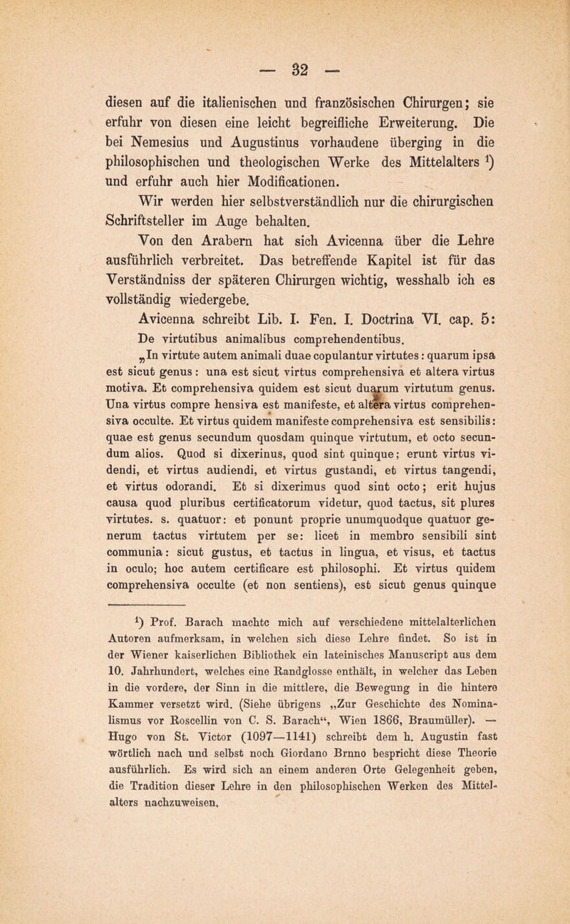 diesen auf die italienischen und französischen Chirurgen; sie erfuhr von diesen eine leicht begreifliche Erweiterung. Die bei Nemesius und Augustinus vorhandene überging in die philosophischen und theologischen Werke des Mittelalters und erfuhr auch hier Modificationen. Wir werden hier selbstverständlich nur die chirurgischen Schriftsteller im Auge behalten. Von den Arabern hat sich Avicenna über die Lehre ausführlich verbreitet. Das betreffende Kapitel ist für das Verständniss der späteren Chirurgen wichtig, wesshalb ich es vollständig wiedergebe. Avicenna schreibt Lib. I. Fen. I. Doctrina VI. cap. 5: De virtutibus animalibus comprehendentibus. ^In virtute autem animali duae copulantur virtutes: quarum ipsa est sicut genus : una est sicut virtus comprehensiva et altera virtus motiva. Et comprehensiva quidem est sicut duarum virtutum genus. Una virtus compre hensiva est manifeste, et altera virtus comprehen- siva occulte. Et virtus quidem manifeste comprehensiva est sensibilis: quae est genus secundum quosdam quinque virtutum, et octo secun- dum alios. Quod si dixerinus, quod sint quinque; erunt virtus vi- dendi, et virtus audiendi, et virtus gustandi, et virtus tangendi, et virtus odorandi. Et si dixerimus quod sint octo; erit hujus causa quod pluribus certificatorum videtur, quod tactus, sit plures virtutes, s. quatuor: et ponunt proprie unumquodque quatuor ge- nerum tactus virtutem per se: licet in membro sensibili sint communia: sicut gustus, et tactus in lingua, et visus, et tactus in oculo; hoc autem certificare est philosophi. Et virtus quidem comprehensiva occulte (et non sentiens), est sicut genus quinque Prof. Barach machte mich auf verschiedene mittelalterlichen Autoren aufmerksam, in 'welchen sich diese Lehre findet. So ist in der Wiener kaiserlichen Bibliothek ein lateinisches Manuscript aus dem 10. Jahrhundert, welches eine Bandglosse enthält, in welcher das Leben in die vordere, der Sinn in die mittlere, die Bewegung in die hintere Kammer versetzt wird. (Siehe übrigens „Zur Geschichte des Nomina- lismus vor Boscellin von C. S. Barach“, Wien 1866, Braumüller). — Hugo von St. Victor (1097—1141) schreibt dem h. Augustin fast wörtlich nach und selbst noch Giordano Brnno bespricht diese Theorie ausführlich. Es wird sich an einem anderen Orte Gelegenheit geben, die Tradition dieser Lehre in den philosophischen Werken des Mittel- alters nachzuweisen.