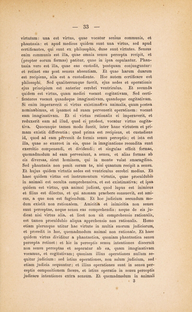 virtutum: una est virtus, quae vocatur sensus communis, et phantasia: et apud medicos quidem sunt una virtus, sed apud certificantes, qui sunt ex philosophis, duae sunt virtutes. Sensus enim communis est illa, quae omnia sensu percepta recipit, et (propter eorum formas) patitur, quae in ipsa copulantur. Phan- tasia vero est illa, quae eas custodit, postquam conjunguntur: et retinet eas post sensus absentiam. Et quae harum duarum est recipiens, alia est a custodiente. Hoc autem certificare est philosophi. Sed qualiter cunque fuerit, ejus sedes et operationis ejus principium est anterior cerebri ventriculus. Et secunda quidem est virtus, quam medici vocant cogitativam. Sed certi- ficatores vocant quandoque imaginativam, quandoque cogitativam. Si enim imperaverit ei virtus existimativa animalis, quam postea nominabimus, et ipsamet ad suam pervenerit operatinem: vocant eam imaginativam. Et si virtus rationalis ei imperaverit, et reduxerit eam ad illud, quod ei prodest, vocatur virtus cogita- tiva. Quocunque tamen modo fuerit, inter hanc virtutem et pri- mam existit differentia; quod prima est recipiens, et custodiens id, quod ad eam pitvenit de formis sensu perceptis; et ista est illa, quae se exercet in eis, quae in imaginatione recondita sunt exercitio compenendi, et dividendi; et singulas efficit formas, quemadmodum ad eam perveniunt, a sensu, et alias formas ab eis diversas, sicut hominem, qui in monte volat smaragdino. Sed phantasia non ponit coram te, nisi quantum recipit a sensu. Et hujus quidem virtutis sedes est ventriculus cerebri medius. Et haec quidem virtus est instrumentum virtutis, quae proculdubib in animali est occulta comprehensiva, et est existimativa; et ipsa quidem est virtus, qua animal judicat, quod lupus est inimicus et filius est dilectus, et qui anonam praebere consuevit, est ami- cus, a quo non est fugiendum. Et hoc judicium secundum mo- dum existit non rationalem. Amicitia et inimicitia non sensu sunt perceptae, neque sensu eas comprehendis: neque de eis ju- dicat nisi virtus alia, et licet non sit comprehensio rationalis, est tamen proculdubio aliqua apprehensio non rationalis. Homo etiam plerunque utitur hac virtute in multis suorum judiciorum, et procedit in hoc, quemadmodum animal non rationale. Et haec quidem virtus dividitur a phantastica, quoniam phantastica sensu percepta retinet: et hic in perceptis sensu intentiones discernit non sensu perceptas et separatur ab ea, quam imaginativam vocamus, et cogitativam; quoniam illius operationes nullum se- quitur judicium: sed istius operationes, non solum judicium, sed • etiam judicia sequuntur; et illius operationes sunt in sensu per- ceptis compositionem facere, et istius operatio in sensu perceptis judicare intentiones extra sensum. Et quemadmodum in animali • 3