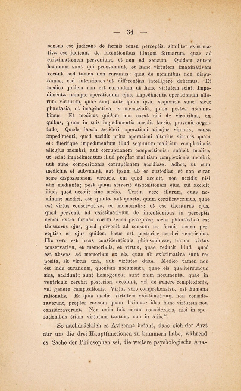 sensus est judicans de formis sensu perceptis, similiter existima- tiva est judicans de intentionibus illarum formarum, quae ad existimationem perveniant, et non ad sensum. Quidam autem hominum sunt, qui praesumunt, et hanc virtutem imaginativam vocant, sed tamen non curamus: quia de nominibus non dispu- tamus, sed intentiones * et differentias intelligere debemus. Et medico quidem non est curandum, ut hanc virtutem sciat. Impe- dimenta namque operationum ejus, impedimenta operationum alia- rum virtutum, quae sun-:^ ante quam ipsa, sequentia sunt: sicut phantasia, et imaginativa, et memorialis, quam postea nomina- bimus. Et medicus quidem non curat nisi de virtutibus, ex quibus, quum in suis impedimentis accidit laesio, provenit aegri- tudo. Quodsi laesio acciderit operationi alicujus virtutis, causa impedimenti, quod accidit prius operationi alterius virtutis quam ei: fueritque impedimentum illud sequutum malitiam complexionis alicujus membri, aut corruptionem compositionis: sufficit medico, ut sciat impedimentum illud propler malitiam complexionis membri, aut suae compositionis corruptionem accidisse: adhoc, ut cum medicina ei subveniat, aut ipsum ab eo custodiat, et non curat scire dispositionem virtutis, cui quod accidit, non accidit nisi alio mediante; post quam sciverit dispositionem ejus, cui accidit iliud, quod accidit sine medio. Tertia vero illarum, quas no- minant medici, est quinta aut quarta, quum certificaverimus, quae est virtus conservativa, et memorialis: et est thesaurus ejus, quod pervenit ad existimativam de intentionibus in perceptis sensu extra formas eorum sensu perceptas; sicut phantastica est thesaurus ejus, quod pervenit ad sensum ex formis sensu per- ceptis : et ejus quidem locus est posterior cerebri ventriculus. Hic vero est locus considerationis philosophicae, u^rum virtus conservativa, et memorialis, et virtus, quae reducit illud, quod est absens ad memoriam ex eis, quae ab existimativa sunt re- posita, sit virtus una, aut virtutes duae. Medico tamen non est inde curandum, quoniam nocumenta, quae eis qualitercunque sint, accidunt; sunt homogenea: sunt enim nocumenta, quae in ventriculo cerebri posteriori accidunt, vel de genere complexionis, vel genere compositionis. Virtus vero comprehensiva, est humana rationalis. Et quia medici virtutem existimativam non conside- raverunt, propter causam quam diximus: ideo hanc virtutem non consideraverunt. Non enim fuit eorum consideratio, nisi in ope- rationibus trium virtutum tantum, non in aliis. So nachdrücklich es Avicenna betont, dass sich de^ Arzt nur um die drei Hauptfunctionen zu kümmern habe, während es Sache der Philosophen sei, die weitere psychologische Ana-