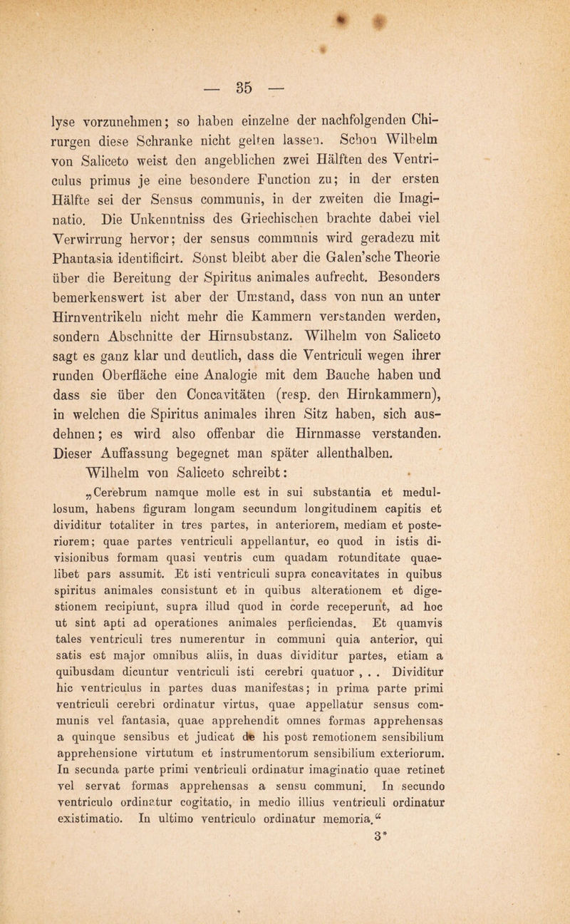 m ■t — 35 — lyse vorzunehmen; so haben einzelne der nachfolgenden Chi- rurgen diese Schranke nicht geben lassen. Schon Wilhelm von Saliceto weist den angeblichen zwei Hälften des Ventri- culus primus je eine besondere Function zu; in der ersten Hälfte sei der Sensus communis, in der zweiten die Imagi- natio. Die Unkenntniss des Griechischen brachte dabei viel Verwirrung hervor; der sensus communis wird geradezu mit Phantasia identificirt. Sonst bleibt aber die Galen’sche Theorie über die Bereitung der Spiritus animales aufrecht. Besonders bemerkenswert ist aber der Umstand, dass von nun an unter Hirnventrikeln nicht mehr die Kammern verstanden werden, sondern Abschnitte der Hirnsubstanz. Wilhelm von Saliceto sagt es ganz klar und deutlich, dass die Ventriculi wegen ihrer runden Oberfläche eine Analogie mit dem Bauche haben und dass sie über den Concavitäteii (resp. den Hirnkammern), in welchen die Spiritus animales ihren Sitz haben, sich aus- dehnen ; es wird also offenbar die Hirnmasse verstanden. Dieser Auffassung begegnet man später allenthalben. Wilhelm von Saliceto schreibt: „Cerebrum namque molle est in sui substantia et medul- losum, habens figuram longam secundum longitudinem capitis et dividitur totaliter in tres partes, in anteriorem, mediam et poste- riorem; quae partes ventriculi appellantur, eo quod in istis di- visionibus formam quasi ventris cum quadam rotunditate quae- libet pars assumit. Et isti ventriculi supra concavitates in quibus spiritus animales consistunt et in quibus alterationem et dige- stionem recipiunt, supra illud quod in corde receperunt, ad hoc ut sint apti ad operationes animales perficiendas. Et quamvis tales ventriculi tres numerentur in communi quia anterior, qui satis est major omnibus aliis, in duas dividitur partes, etiam a quibusdam dicuntur ventriculi isti cerebri quatuor , . . Dividitur hic ventriculus in partes duas manifestas; in prima parte primi ventriculi cerebri ordinatur virtus, quae appellatur sensus com- munis vel fantasia, quae apprehendit omnes formas apprehensas a quinque sensibus et judicat dte his post remotionem sensibilium apprehensione virtutum et instrumentorum sensibilium exteriorum. In secunda parte primi ventriculi ordinatur imaginatio quae retinet vel servat formas apprehensas a sensu communi. In secundo ventriculo ordinatur cogitatio, in medio illius ventriculi ordinatur existimatio. In ultimo ventriculo ordinatur memoria. 3*