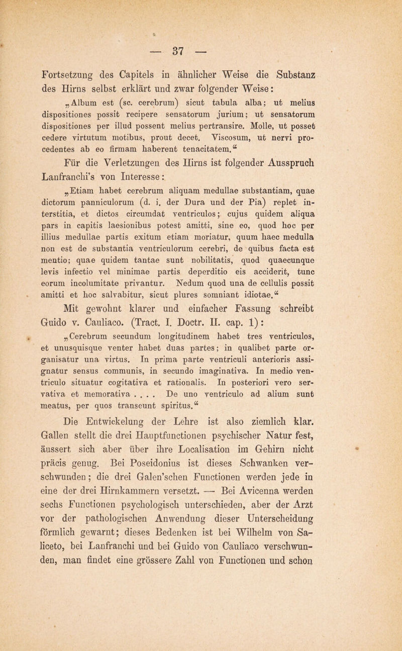 des Hirns selbst erklärt und zwar folgender Weise: „Album est (sc. cerebrum^ sicut tabula alba; ut melius dispositiones possit recipere sensatorum jurium; ut sensatorum dispositiones per illud possent melius pertransire. Molle, ut posset cedere yirtutum motibus, prout decet. Viscosum, ut nervi pro- cedentes ab eo firmam haberent tenacitatem,“ Für die Verletzungen des Hirns ist folgender Ausspruch Lanfranchi’s von Interesse: „Etiam habet cerebrum aliquam medullae substantiam, quae dictorum panniculorum (d. i. der Dura und der Pia) replet in- terstitia, et dictos circumdat ventriculos; cujus quidem aliqua pars in capitis laesionibus potest amitti, sine eo, quod hoc per illius medullae partis exitum etiam moriatur, quum haec medulla non est de substantia ventriculorum cerebri, de quibus facta est mentio; quae quidem tantae sunt nobilitatis, quod quaecunque levis infectio vel minimae partis deperditio eis acciderit, tunc eorum incolumitate privantur. Nedum quod una de cellulis possit amitti et hoc salvabitur, sicut plures somniant idiotae.“ Mit gewohnt klarer und einfacher Fassung schreibt Guido v. Cauliaco. (Tract. I. Doctr. 11. cap. 1): „Cerebrum secundum longitudinem habet tres ventriculos, et unusquisque venter habet duas partes; in qualibet parte or- ganisatur una virtus. In prima parte ventriculi anterioris assi- gnatur sensus communis, in secundo imaginativa. In medio ven- triculo situatur cogitativa et rationalis. In posteriori vero ser- vativa et memorativa .... De uno ventriculo ad alium sunt meatus, per quos transeunt spiritus.“ Die Entwickelung der Lehre ist also ziemlich klar. Gallen stellt die drei Hauptfunctionen psychischer Natur fest, äussert sich aber über ihre Localisation im Gehirn nicht präcis genug. Bei Poseidonius ist dieses Schwanken ver- schwunden ; die drei Galen’schen Functionen werden jede in eine der drei Hirnkammern versetzt. — Bei Avicenna werden sechs Functionen psychologisch unterschieden, aber der Arzt vor der pathologischen Anwendung dieser Unterscheidung förmlich gewarnt; dieses Bedenken ist bei Wilhelm von Sa- liceto, bei Lanfranchi und bei Guido von Cauliaco verschwun- den, man findet eine grössere Zahl von Functionen und schon