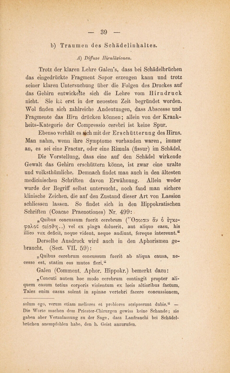 b) Traumen des Schädelinhaltes. Ä) Diffuse Hirnläsionen. Trotz der klaren Lehre Galen’s, dass bei Schädelbrüchen das eingedrückte Fragment Sopor erzeugen kann und trotz seiner klaren Untersuchung über die Folgen des Druckes auf das Gehirn entwickelte sich die Lehre vom Hirndruck nicht. Sie ict erst in der neuesten Zeit begründet worden. Wol finden sich zahlreiche Andeutungen, dass Abscesse und Fragmente das Hirn drücken können; allein von der Krank- heits-Kategorie der Compressio cerebri ist keine Spur. Ebenso verhält es sächmitder Erschütterung des Hirns. Man nahm, wenn ihre Symptome vorhanden waren, immer an, es sei eine Fractur, oder eine Rimula (fissur) im Schädel. Die Vorstellung, dass eine auf den Schädel wirkende Gewalt das Gehirn erschüttern könne, ist zwar eine uralte und volksthümliche. Demnach findet man auch in den ältesten medicinischen Schriften davon Erwähnung. Allein weder wurde der Begriff selbst untersucht, noch fand man sichere klinische Zeichen, die auf den Zustand dieser Art von Laesion schliessen lassen. So findet sich in den Hippokratischen Schriften (Coacae Praenotiones) Nr. 499: „Quibus concussum fuerit cerebrum (^'OootaiV av 6 sy'KS- (paXo^ GSiGd'Tj..) vel ex plaga doluerit, aut aliquo casu, his illico vox deficit, neque vident, neque audiunt, fereque intereunt.^ Derselbe Ausdruck wird auch in den Aphorismen ge- braucht. (Sect. VII. 59): „Quibus cerebrum concussum fuerit ab aliqua causa, ne- cesse est, statim eos mutos fleri. Galen (Comment. Aphor. Hippokr.) bemerkt dazu: „Concuti autem hoc modo cerebrum contingit propter ali- quem casum totius corporis violentum ex locis altioribus factum. Tales enim casus solent in spinae vertebri facere concussionem, solum ego, verum etiam meliores et probiores scripserunt dubie.*’^ — Die Worte machen dem Priester-Chirurgen gewiss keine Schande; sie gaben aber Veranlassung zu der Sage, dass Lanfranchi bei Schädel- brüchen anempfohlen habe, den h. Geist anzurufen.