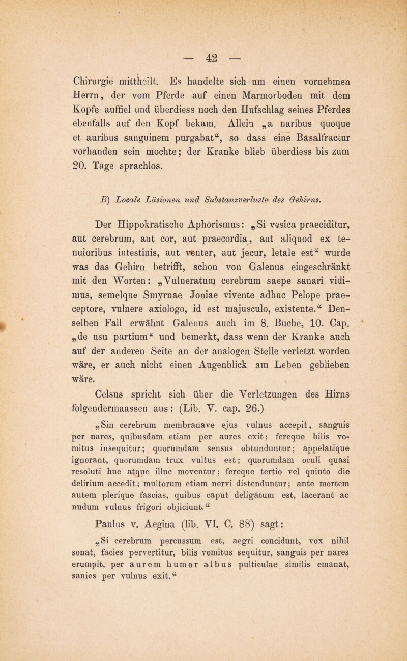 Chirurgie mitthoilt. Es handelte sich um einen vornehmen Herrn, der vom Pferde auf einen Marmorboden mit dem Kopfe auffiel und überdiess noch den Hufschlag seines Pferdes ebenfalls auf den Kopf bekam. Allein „a naribus quoque et auribus sanguinem purgabat“, so dass eine Basalfraccur vorhanden sein mochte; der Kranke blieb überdiess bis zum 20. Tage sprachlos. B') Locale Läsionen und Suhstanzverluste- des Gehirns. Der Hippokratische Aphorismus; ^Si vesica praeciditur, aut cerebrum, aut cor, aut praecordia, aut aliquod ex te- nuioribus intestinis, aut venter, aut jecur, letale est“ wurde was das Gehirn betrifft, schon von Galenus eingeschränkt mit den Worten: „Vulneratum cerebrum saepe sanari vidi- mus, semelque Smyrnae Joniae vivente adhuc Pelope prae- ceptore, vulnere axiologo, id est majusculo, existente.“ Den- selben Fall erwähnt Galenus auch im 8. Buche, 10. Cap. „de usu partium“ und bemerkt, dass wenn der Kranke auch auf der anderen Seite an der analogen Stelle verletzt worden wäre, er auch nicht einen Augenblick am Leben geblieben wäre. Celsus spricht sich über die Verletzungen des Hirns folgendermaassen aus: (Lib. V. cap. 26.) „Sin cerebrum membranave ejus vulnus accepit, sanguis per nares, quibusdam etiam per aures exit; fereque bilis vo- mitus insequitur; quorumdam sensus obtunduntur; appelatique ignorant, quorumdam trux vultus est; quorumdam oculi quasi resoluti huc atque illuc moventur; fereque tertio vel quinto die delirium accedit; multorum etiam nervi distenduntur; ante mortem autem plerique fascias, quibus caput deligatum est, lacerant ac nudum vulnus frigori objiciunt. Paulus V. Aegina (lib. VI. C. 88) sagt: „Si cerebrum percussum est, aegri concidunt, vox nihil sonat, facies pervertitur, bilis vomitus sequitur, sanguis per nares erumpit, per aurem humor albus pulticulae similis emanat, sanies per vulnus exit. ^