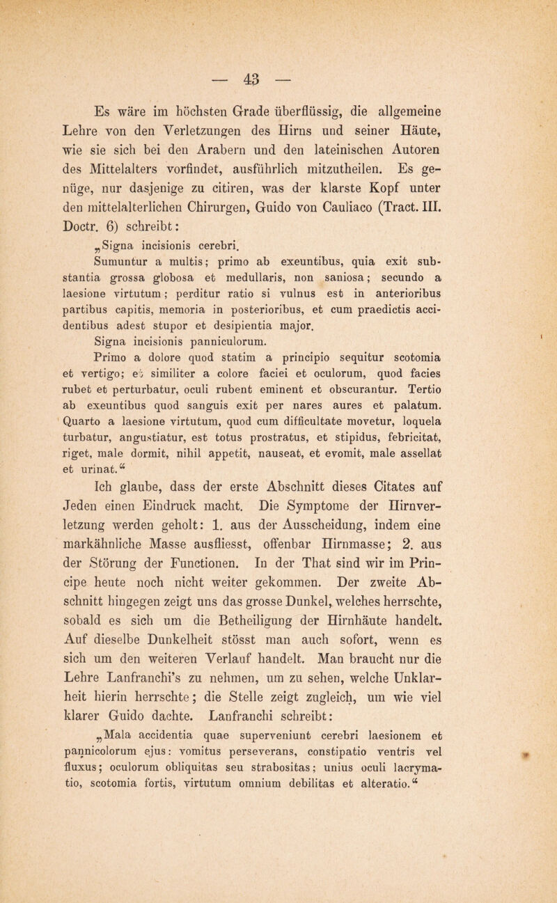 Es wäre im höchsten Grade überflüssig, die allgemeine Lehre von den Verletzungen des Hirns und seiner Häute, wie sie sich bei den Arabern und den lateinischen Autoren des Mittelalters vorfindet, ausführlich mitzutheilen. Es ge- nüge, nur dasjenige zu citiren, was der klarste Kopf unter den mittelalterlichen Chirurgen, Guido von Cauliaco (Tract. IH. Doctr. 6) schreibt: „Signa incisionis cerebri. Sumuntur a multis; primo ab exeuntibus, quia exit sub- stantia grossa globosa et medullaris, non saniosa; secundo a laesione virtutum ; perditur ratio si vulnus est in anterioribus partibus capitis, memoria in posterioribus, et cum praedictis acci- dentibus adest stupor et desipientia major. Signa incisionis panniculorum. Primo a dolore quod statim a principio sequitur scotomia et vertigo; e; similiter a colore faciei et oculorum, quod facies rubet et perturbatur, oculi rubent eminent et obscurantur. Tertio ab exeuntibus quod sanguis exit per nares aures et palatum. ' Quarto a laesione virtutum, quod cum difficultate movetur, loquela turbatur, angustiatur, est totus prostratus, et stipidus, febricitat, riget, male dormit, nihil appetit, nauseat, et evomit, male assellat et urinat.*^ Ich glaube, dass der erste Abschnitt dieses Citates auf Jeden einen Eindruck macht. Die Symptome der Hirnver- letzung werden geholt: 1. aus der Ausscheidung, indem eine markähnliche Masse ausfliesst, offenbar Hirnmasse; 2. aus der Störung der Functionen. In der That sind wir im Prin- cipe heute noch nicht weiter gekommen. Der zweite Ab- schnitt hingegen zeigt uns das grosse Dunkel,, welches herrschte, sobald es sich um die Betheiligung der Hirnhäute handelt. Auf dieselbe Dunkelheit stösst man auch sofort, wenn es sich um den weiteren Verlauf handelt. Man braucht nur die Lehre Lanfranchi’s zu nehmen, um zu sehen, welche Unklar- heit hierin herrschte; die Stelle zeigt zugleich, um wie viel klarer Guido dachte. Lanfranchi schreibt: „Mala accidentia quae superveniunt cerebri laesionem et pannicolorum ejus; vomitus perseverans, constipatio ventris vel fluxus; oculorum obliquitas seu strabositas; unius oculi lacryma- tio, scotomia fortis, virtutum omnium debilitas et alteratio.^*