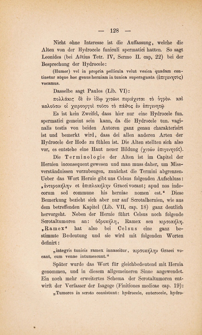 Nicht ohne Interesse ist die Auffassung, welche die Alten von der Hydrocele funiculi spermatici hatten. So sagt Leonides (bei Aetius Tetr. IV, Sermo 11. cap, 22) bei der Besprechung der Hydrocele: (Humor) yel in propria pellicula velut vesica quadam con- tinetur atque hoc genus herniam in tunica superagnata (I;ciysVY]tO<;) vocamus. Dasselbe sagt Paulos (Lib. VI): TuoXXdTttc ÖS Iv ISiq) yizmi t6 b^pov. ual %aXoÖ(3LV 01 )^£lp00pY0l TOÖTO t6 TUdffo? Iv STTtYSVYJT^ Es ist kein Zweifel, dass hier nur eine Hydrocele fun. spermatici gemeint sein kann, da die Hydrocele tun. vagi- nalis testis von beiden Autoren ganz genau charakterisirt ist und bemerkt wird, dass dei allen anderen Arten der Hydrocele der Hode zu fühlen ist. Die Alten stellten sich also vor, es entstehe eine Haut neuer Bildung l:riY£VY]tö?). Die Terminologie der Alten ist im Capitel der Hernien inconsequent gewesen und man muss daher, um Miss- verständnissen vorzubeugen, zunächst die Termini abgrenzen, üeber das Wort Hernie gibt uns Celsus folgenden Aufschluss: ^IvTspo^TjXTjv et lirtTtXoxT^XYjv Graeci vocant; apud nos inde- corum sed commune his herniae nomen’ est. “ Diese Bemerkung bezieht sich aber ^ nur auf Scrotalhernien, wie aus dem betreffenden Kapitel (Lib. VH, cap. 18) ganz deutlich hervorgeht. Neben der Hernie führt Celsus noch folgende Scrotaltumoren an: öSpoxT^XT], Ramex seu %tpao%7]X7]. „Ramex“ hat also bei Celsus eine ganz be- stimmte Bedeutung und sie wird mit folgenden Worten definirt: ^integris tunicis ramex innascitur, ottpooTtT^XYjV Graeci vo- cant, cum venae intumescunt.^ Später wurde das Wort für gleichbedeutend mit Hernia genommen, und in diesem allgemeineren Sinne angewendet. Ein noch mehr erweitertes Schema der Scrotaltumoren ent- wirft der Verfasser der Isagoge (Finitiones medicae cap. 19): ^Tumores in scroto consistunt: hydrocele, enterocele, hydro- *