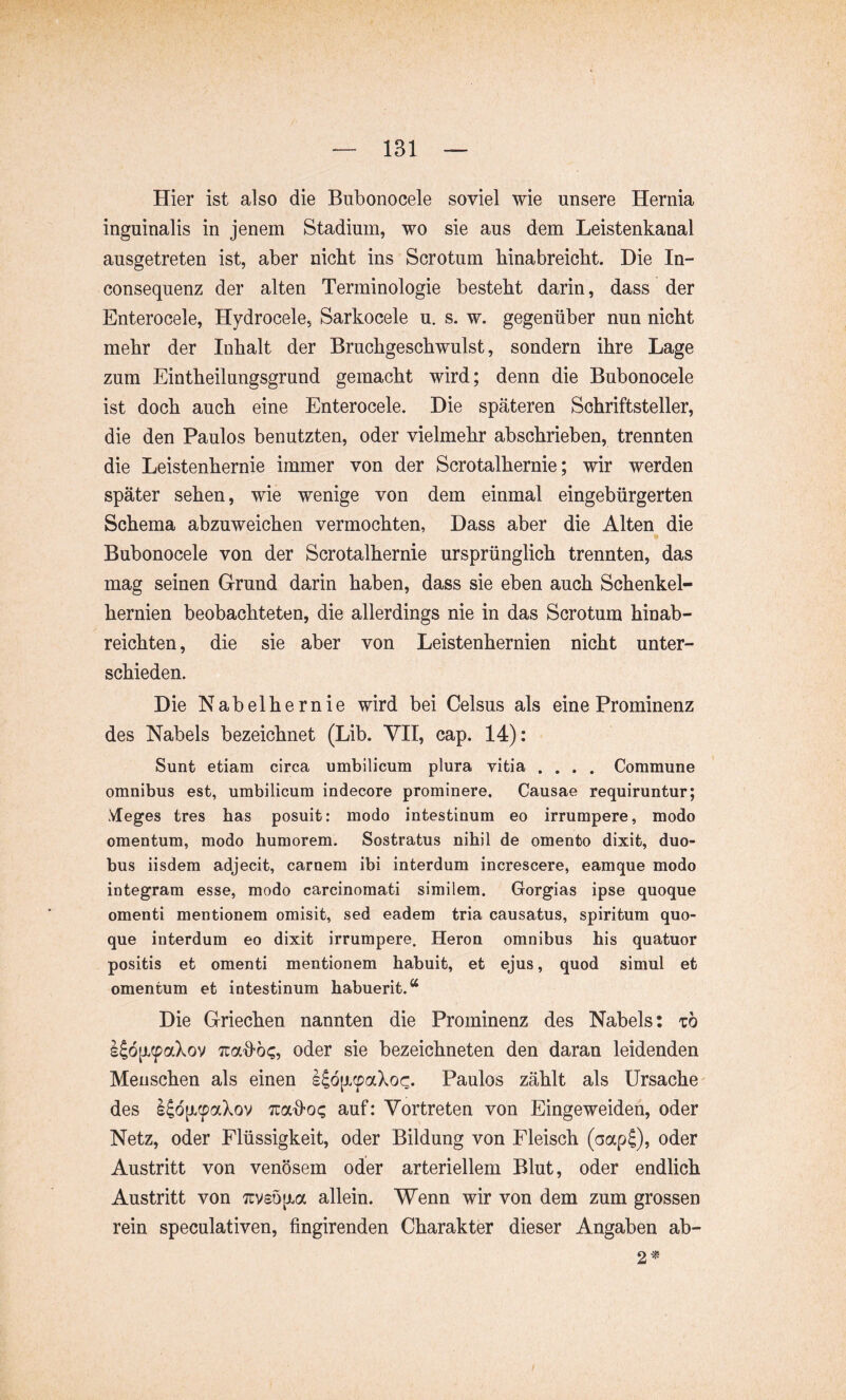 Hier ist also die Bubonocele soviel wie unsere Hernia inguinalis in jenem Stadium, wo sie aus dem Leistenkanal ausgetreten ist, aber nicht ins Scrotum hinabreicht. Die In- consequenz der alten Terminologie besteht darin, dass der Enterocele, Hydrocele, Sarkocele u. s. w. gegenüber nun nicht mehr der Inhalt der Bruchgeschwulst, sondern ihre Lage zum Eintheilungsgrund gemacht wird; denn die Bubonocele ist doch auch eine Enterocele. Die späteren Schriftsteller, die den Paulos benutzten, oder vielmehr abschrieben, trennten die Leistenhernie immer von der Scrotalhernie; wir werden später sehen, wie wenige von dem einmal eingebürgerten Schema abzuweichen vermochten, Dass aber die Alten die Bubonocele von der Scrotalhernie ursprünglich trennten, das mag seinen Grund darin haben, dass sie eben auch Schenkel- hernien beobachteten, die allerdings nie in das Scrotum hinab- reichten , die sie aber von Leistenhernien nicht unter- schieden. Die Nabelhernie wird bei Celsus als eine Prominenz des Nabels bezeichnet (Lib. VH, cap. 14): Sunt etiam circa umbilicum plura vitia .... Commune omnibus est, umbilicum indecore prominere. Causae requiruntur; Meges tres has posuit: modo intestinum eo irrumpere, modo omentum, modo humorem. Sostratus nihil de omento dixit, duo- bus iisdem adjecit, carnem ibi interdum increscere, eamque modo integram esse, modo carcinomati similem. Gorgias ipse quoque omenti mentionem omisit, sed eadem tria causatus, spiritum quo- que interdum eo dixit irrumpere. Heron omnibus his quatuor positis et omenti mentionem habuit, et ejus, quod simul et omentum et intestinum habuerit.“ Die Griechen nannten die Prominenz des Nabels: tö l|ö^(pakov Tcad-bc, oder sie bezeichneten den daran leidenden Menschen als einen IJöixcpaXoc. Paulos zählt als Ursache' des l^oji^aXov Traü’O? auf: Vortreten von Eingeweiden, oder Netz, oder Flüssigkeit, oder Bildung von Fleisch (cjap^), oder Austritt von venösem oder arteriellem Blut, oder endlich Austritt von 7rv£ö[j.a allein. Wenn wir von dem zum grossen rein speculativen, fingirenden Charakter dieser Angaben ab- 2'*