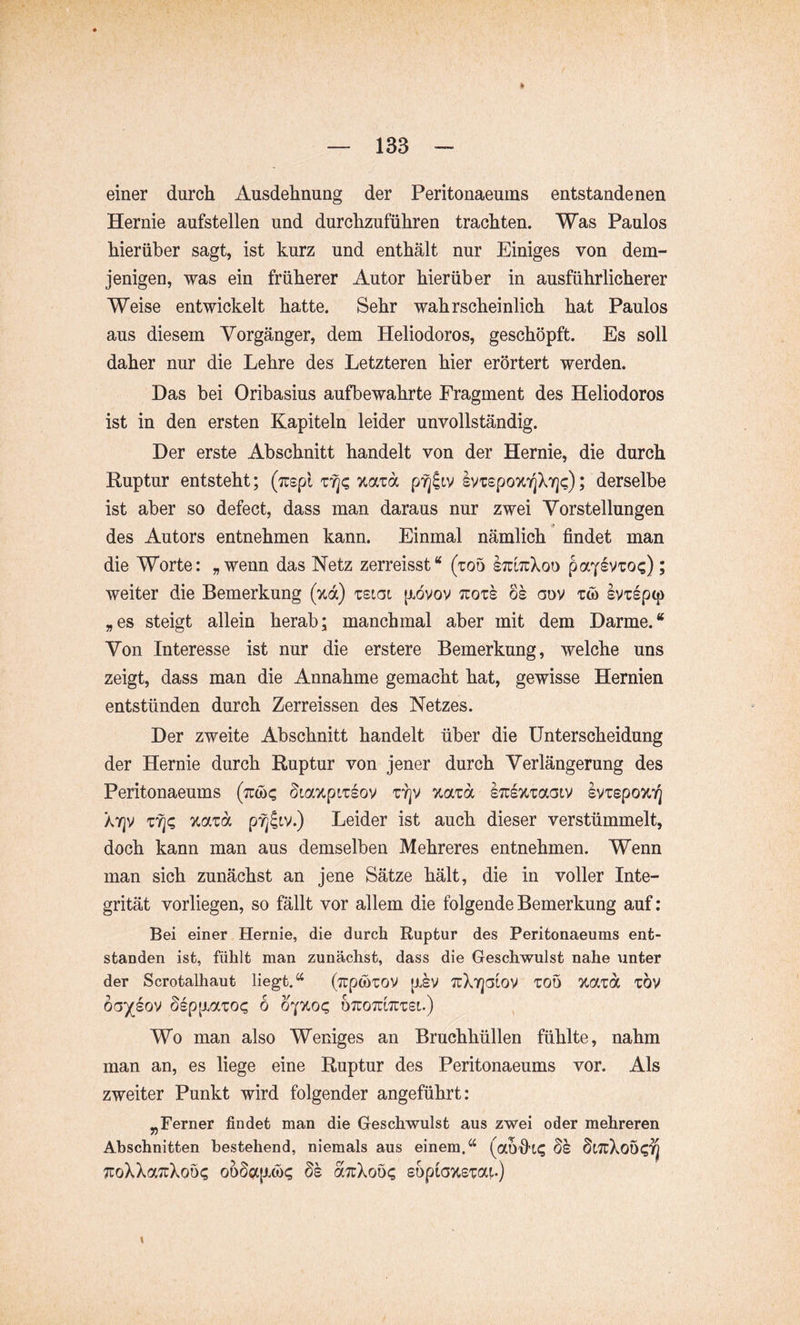 einer durch Ausdehnung der Peritonaeums entstandenen Hernie aufstellen und durchzuführen trachten. Was Paulos hierüber sagt, ist kurz und enthält nur Einiges von dem- jenigen, was ein früherer Autor hierüber in ausführlicherer Weise entwickelt hatte. Sehr wahrscheinlich hat Paulos aus diesem Vorgänger, dem Heliodoros, geschöpft. Es soll daher nur die Lehre des Letzteren hier erörtert werden. Das bei Oribasius aufbewahrte Fragment des Heliodoros ist in den ersten Kapiteln leider unvollständig. Der erste Abschnitt handelt von der Hernie, die durch Ruptur entsteht; (izepl zfiz IvrspoTtTjXY]^); derselbe ist aber so defect, dass man daraus nur zwei Vorstellungen des Autors entnehmen kann. Einmal nämlich findet man die Worte: „wenn das Netz zerreisst“ (roo ItüotXoo ; weiter die Bemerkung (%d) zsigi [xövov ttozs os aov tw svTspcp „es steigt allein herab; manchmal aber mit dem Darme.“ Von Interesse ist nur die erstere Bemerkung, welche uns zeigt, dass man die Annahme gemacht hat, gewisse Hernien entstünden durch Zerreissen des Netzes. Der zweite Abschnitt handelt über die Unterscheidung der Hernie durch Ruptur von jener durch Verlängerung des Peritonaeums (Tro)? Siaxpiisov zrjv Ttazd sTusvcraaiv svzepoTii^ ATjv Tiixzd pfj^iv.) Leider ist auch dieser verstümmelt, doch kann man aus demselben Mehreres entnehmen. Wenn man sich zunächst an jene Sätze hält, die in voller Inte- grität vorliegen, so fällt vor allem die folgende Bemerkung auf; Bei einer Hernie, die durch Ruptur des Peritonaeums ent- standen ist, fühlt man zunächst, dass die Geschwulst nahe \inter der Scrotalhaut liegt.“ (TrpwTov [isv TcXrjGLOv ZOD %azd zbv 6a)(^ov SsppLaioi; 6 b'^y.oc, otuotultttsi.) Wo man also Weniges an Bruchhüllen fühlte, nahm man an, es liege eine Ruptur des Peritonaeums vor. Als zweiter Punkt wird folgender angeführt: ^Ferner findet man die Geschwulst aus zwei oder mehreren Abschnitten bestehend, niemals aus einem.“ SL7rXoÖ(;7j ;coXXa7üXoö<; oüöc)tp.(i)? ds octuXoö«; soptaxsTocu) X