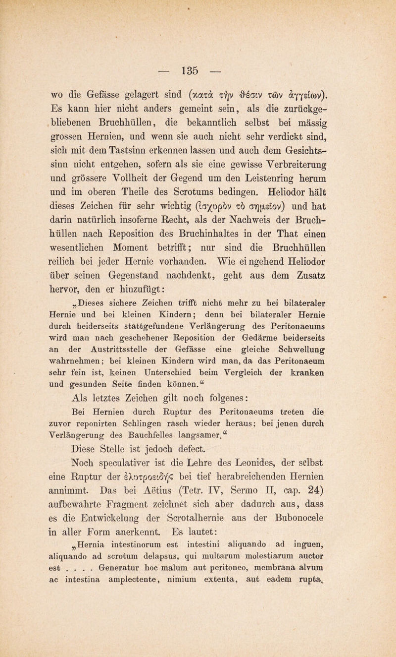 wo die Gefässe gelagert sind {%am t:y]V 'Ö’Scilv twv Es kann hier nicht anders gemeint sein, als die znrückge- , bliebenen Bruchhnllen, die bekanntlich selbst bei mässig grossen Hernien, und wenn sie auch nicht sehr verdickt sind, sich mit dem Tastsinn erkennen lassen und auch dem Gesichts- sinn nicht entgehen, sofern als sie eine gewisse Verbreiterung und grössere Yollheit der Gegend um den Leistenring herum und im oberen Theile des Scrotums bedingen. Heliodor hält dieses Zeichen für sehr wichtig (la)(op6v tö oYjpLstov) und hat darin natürlich insoferne Recht, als der Nachweis der Bruch- hüllen nach Reposition des Bruchinhaltes in der That einen wesentlichen Moment betrifft; nur sind die Bruchhüllen reilich bei jeder Hernie vorhanden. Wie ei ngehend Heliodor über seinen Gegenstand nachdenkt, geht aus dem Zusatz hervor, den er hinzufügt: „Dieses sichere Zeichen trifft nicht mehr zu bei bilateraler Hernie und bei kleinen Kindern; denn bei bilateraler Hernie durch beiderseits stattgefundene Verlängerung des Peritonaeums wird man nach geschehener Reposition der Gedärme beiderseits an der Austrittsstelle der Gefässe eine gleiche Schwellung wahrnehmen; bei kleinen Kindern wird man, da das Peritonaeum sehr fein ist, keinen Unterschied beim Vergleich der kranken und gesunden Seite finden können.*^ Als letztes Zeichen gilt noch folgenes: Bei Hernien durch Ruptur des Peritonaeums treten die zuyor reponirfcen Schlingen rasch wieder heraus; bei jenen durch Verlängerung des Bauchfelles langsamer.*^ Diese Stelle ist jedoch defect. Noch speculativer ist die Lehre des Leonides, der selbst eine Ruptur der bei tief herabreichenden Hernien annimmt. Das bei Aetius (Tetr. IV, Sermo II, cap. 24) aufbewahrte Fragment zeichnet sich aber dadurch aus, dass es die Entwickelung der Scrotalhernie aus der Bubonocele in aller Form anerkennt. Es lautet: „Hernia intestinorum est intestini aliquando ad inguen, aliquando ad scrotum delapsus, qui multarum molestiarum auctor est .... Generatur hoc malum aut peritoneo, membrana alvum ac intestina amplectente, nimium extenta, aut eadem rupta.