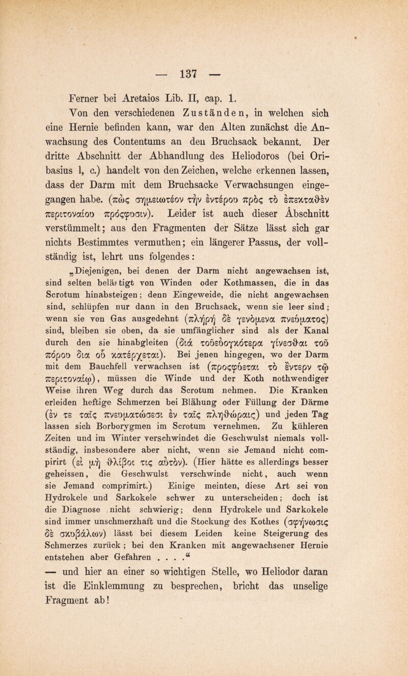 Von den verschiedenen Zuständen, in welchen sich eine Hernie befinden kann, war den Alten zunächst die An- wachsung des Contentums an den Bruchsack bekannt. Der dritte Abschnitt der Abhandlung des Heliodoros (bei Ori- basius 1, c.) handelt von den Zeichen, welche erkennen lassen, dass der Darm mit dem Bruchsacke Verwachsungen einge- gangen habe, (ttox; aY][jLsi(OTSov Ivtspoo Tipö? tö sTrsxmd'SV TTspiTovixioo 7rpö??poaiv). Leider ist auch dieser Abschnitt verstümmelt; aus den Fragmenten der Sätze lässt sich gar nichts Bestimmtes vermuthen; ein längerer Passus, der voll- ständig ist, lehrt uns folgendes: Diejenigen, bei denen der Darm nicht angewachsen ist, sind selten belästigt von Winden oder Kothmassen, die in das Scrotum hinabsteigen; denn Eingeweide, die nicht angewachsen sind, schlüpfen nur dann in den Bruchsack, wenn sie leer sind; wenn sie von Gas ausgedehnt (7rX7]p7] ös Y^vop^eva Tuvsöixaiot;) sind, bleiben sie oben, da sie umfänglicher sind als der Kanal durch den sie hinabgleiten TOÖSOOY^tÖTSpa Y^^SCJ-fiat TOÖ Tudpoo §La 00 %<XTBp')(_£VOLl). Bei jenen hingegen, wo der Darm mit dem Bauchfell verwachsen ist (npot^ipbemi zb ivTspv ^rspiTOVatq)), müssen die Winde und der Koth nothwendiger Weise ihren Weg durch das Scrotum nehmen. Die Kranken erleiden heftige Schmerzen bei Blähung oder Füllung der Därme (Iv TS Tai^ 7rvso[iaTCüC5saL Iv Tat? TuXT^fi-mpai?) und jeden Tag lassen sich Borborygmen im Scrotum vernehmen. Zu kühleren Zeiten und ira Winter verschwindet die Geschwulst niemals voll- ständig, insbesondere aber nicht, wenn sie Jemand nicht com- pirirt (et ptT] fi-Xipot Tt? aoTÖv). (Hier hätte es allerdings besser geheissen, die Geschwulst verschwinde nicht, auch wenn sie Jemand comprimirt.) Einige meinten, diese Art sei von Hydrokele und Sarkokele schwer zu unterscheiden; doch ist die Diagnose ,nicht schwierig; denn Hydrokele und Sarkokele sind immer unschmerzhaft und die Stockung des Kothes (a^prjvoyaL^ ds a>toßdXo)v) lässt bei diesem Leiden keine Steigerung des Schmerzes zurück ; bei den Kranken mit angewachsener Hernie entstehen aber Gefahren . . . — und hier an einer so wichtigen Stelle, wo Heliodor daran ist die Einklemmung zu besprechen, bricht das unselige Fragment ab !