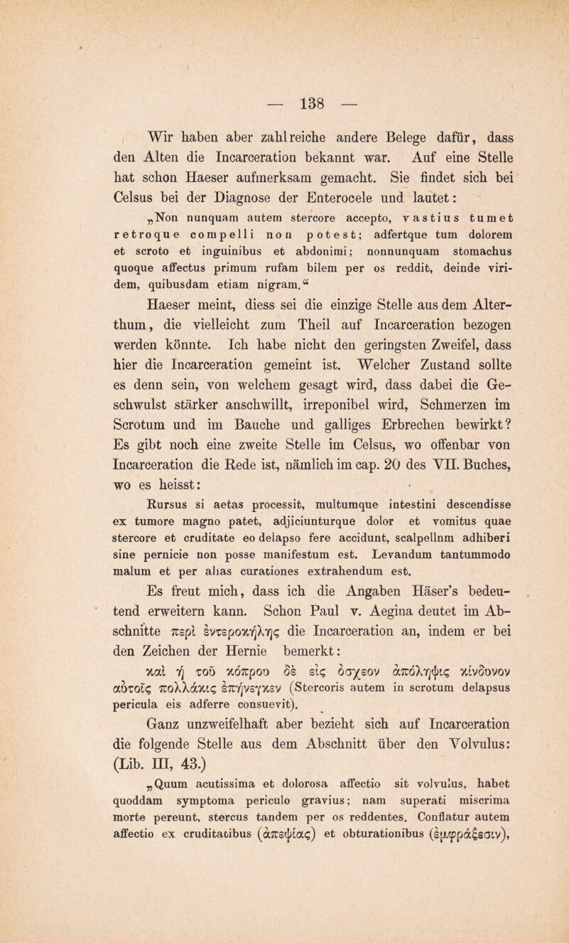 Wir haben aber zahlreiche andere Belege dafür, dass den Alten die Incarceration bekannt war. Auf eine Stelle hat schon Haeser aufmerksam gemacht. Sie findet sich bei Celsus bei der Diagnose der Enterocele und lautet: „Non nunquam autem stercore accepto, vastius tumet retro que compelli non potest; adfertque tum dolorem et scroto et inguinibus et abdonimi; nonnunquam stomachus quoque affectus primum rufam bilem per os reddit, deinde viri- dem, quibusdam etiam nigram.*^ Haeser meint, diess sei die einzige Stelle aus dem Alter- thum, die vielleicht zum Theil auf Incarceration bezogen werden könnte. Ich habe nicht den geringsten Zweifel, dass hier die Incarceration gemeint ist. Welcher Zustand sollte es denn sein, von welchem gesagt wird, dass dabei die Ge- schwulst stärker anschwillt, irreponibel wird, Schmerzen im Scrotum und im Bauche und galliges Erbrechen bewirkt? Es gibt noch eine zweite Stelle im Celsus, wo offenbar von Incarceration die Rede ist, nämlich im cap. 20 des VII. Buches, wo es heisst: Rursus si aetas processit, multumque intestini descendisse ex tumore magno patet, adjiciunturque dolor et vomitus quae stercore et cruditate eo delapso fere accidunt, scalpellnm adhiberi sine pernicie non posse manifestum est. Levandum tantummodo malum et per alias curationes extrahendum est. Es freut mich, dass ich die Angaben Häser’s bedeu- * tend erweitern kann. Schon Paul v. Aegina deutet im Ab- schnitte Tcepl kv'cspo%r[kri(; die Incarceration an, indem er bei den Zeichen der Hernie bemerkt: %cCi 7] Too zÖTTpoo ÖS de; öa/sov aTüöXYjtftc xlvSovov ahzoie; 'KoWdxic, stut^VSY'JCSV (Stercoris autem in scrotum delapsus pericula eis adferre consuevit). Ganz unzweifelhaft aber bezieht sich auf Incarceration die folgende Stelle aus dem Abschnitt über den Volvulus: (Lib. III, 43.) „Quum acutissima et dolorosa affectio sit volvulus, habet quoddam symptoma periculo gravius; nam superati miscrima morte pereunt, stercus tandem per os reddentes. Conflatur autem affectio ex cruditatibus (aJTScj^iai;) et obturationibus (l|X,(^pa^sCJtv),