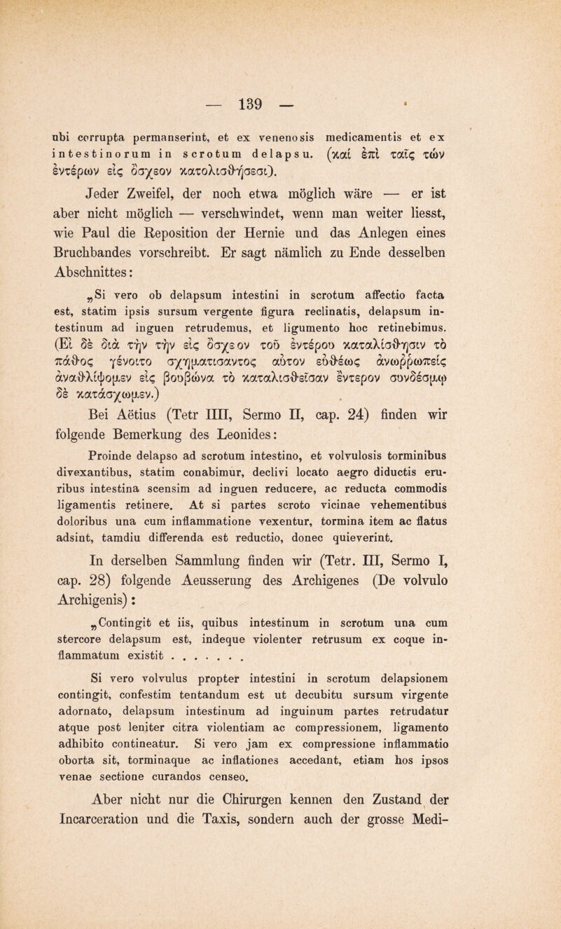 obi corrupta permanserint, et ex venenosis medicamentis et ex intestinorum in scrotum delapsu, (xal IttI ZCfXQ T(bv IvTspcov oGysov Jeder Zweifel, der noch etwa möglich wäre — er ist aber nicht möglich — verschwindet, wenn man weiter liesst, wie Paul die Reposition der Hernie und das Anlegen eines Bruchbandes vorschreibt. Er sagt nämlich zu Ende desselben Abschnittes: ^Si vero ob delapsum intestini in scrotum affectio facta est, statim ipsis sursum vergente figura reclinatis, delapsum in- testinum ad inguen retrudemus, et ligumento hoc retinebimus. (EI Ss 8ia TTjV TTjV sl<; oa^sov too Ivispoo xaTaXta^Tjatv to TrdJo^ YSVOiTO a^^Tjp.a'ciaav'CO^ auiov eO'Jsü)? dvcoppcoTcsi? dvaJXifjjop.sv sic ßooßmva zb ocaiaXia-Jsiaav ivxspov aovSsc3p.tj) Ss 7taTd(3)(()0{xsv.) Bei Aetius (Tetr IIII, Sermo H, cap. 24) finden wir folgende Bemerkung des Leonides: Proinde delapso ad scrotum intestino, et volvulosis torminibus divexantibus, statim conabimur, declivi locato aegro diductis eru- ribus intestina scensim ad inguen reducere, ac reducta commodis ligamentis retinere. At si partes scroto vicinae vehementibus doloribus una cum inflammatione vexentur, tormina item ac flatus adsint, tamdiu differenda est reductio, donec quieverint. In derselben Sammlung finden wir (Tetr. HI, Sermo I, cap. 28) folgende Aeusserung des Archigenes (De volvulo Archigenis): „Contingit et iis, quibus intestinum in scrotum una cum stercore delapsum est, indeque violenter retrusum ex coque in- flammatum existit ....... Si vero volvulus propter intestini in scrotum delapsionem contingit, confestim tentandum est ut decubitu sursum virgente adornato, delapsum intestinum ad inguinum partes retrudatur atque post leniter citra violentiam ac compressionem, ligamento adhibito contineatur. Si vero jam ex compressione inflammatio oborta sit, torminaque ac inflationes accedant, etiam hos ipsos venae sectione curandos censeo. Aber nicht nur die Chirurgen kennen den Zustand^ der Incarceration und die Taxis, sondern auch der grosse Medi-