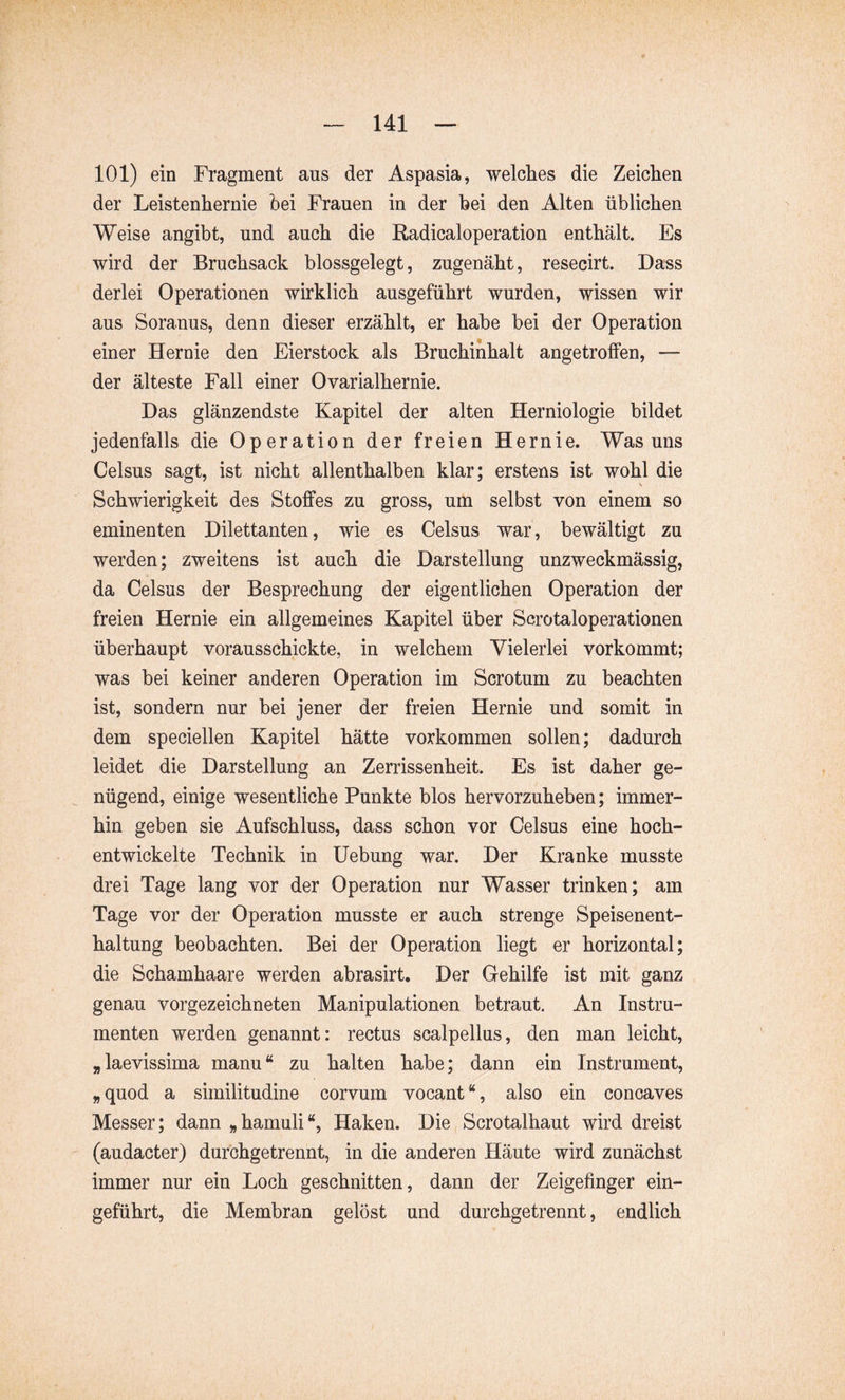 101) ein Fragment aus der Aspasia, welches die Zeichen der Leistenhernie hei Frauen in der hei den Alten üblichen Weise angibt, und auch die Radicaloperation enthält. Es wird der Bruchsack blossgelegt, zugenäht, resecirt. Dass derlei Operationen wirklich ausgeführt wurden, wissen wir aus Soranus, denn dieser erzählt, er habe bei der Operation einer Hernie den Eierstock als Bruchinhalt angetroffen, — der älteste Fall einer Ovarialhernie. Das glänzendste Kapitel der alten Herniologie bildet jedenfalls die Operation der freien Hernie. Was uns Celsus sagt, ist nicht allenthalben klar; erstens ist wohl die Schwierigkeit des Stoffes zu gross, um selbst von einem so eminenten Dilettanten, wie es Celsus war, bewältigt zu werden; zweitens ist auch die Darstellung unzweckmässig, da Celsus der Besprechung der eigentlichen Operation der freien Hernie ein allgemeines Kapitel über Scrotaloperationen überhaupt vorausschickte, in welchem Vielerlei vorkommt; was bei keiner anderen Operation im Scrotum zu beachten ist, sondern nur bei jener der freien Hernie und somit in dem speciellen Kapitel hätte Vorkommen sollen; dadurch leidet die Darstellung an Zerrissenheit. Es ist daher ge- nügend, einige wesentliche Punkte blos hervorzuheben; immer- hin geben sie Aufschluss, dass schon vor Celsus eine hoch- entwickelte Technik in Hebung war. Der Kranke musste drei Tage lang vor der Operation nur Wasser trinken; am Tage vor der Operation musste er auch strenge Speisenent- haltung beobachten. Bei der Operation liegt er horizontal; die Schamhaare werden abrasirt. Der Gehilfe ist mit ganz genau vorgezeichneten Manipulationen betraut. An Instru- menten werden genannt: rectus scalpellus, den man leicht, „laevissima manu“ zu halten habe; dann ein Instrument, „ quod a similitudine corvum vocant “, also ein concaves Messer; dann „hamuli“, Haken. Die Scrotalhaut wird dreist (audacter) durchgetrennt, in die anderen Häute wird zunächst immer nur ein Loch geschnitten, dann der Zeigefinger ein- geführt, die Membran gelöst und durchgetrennt, endlich