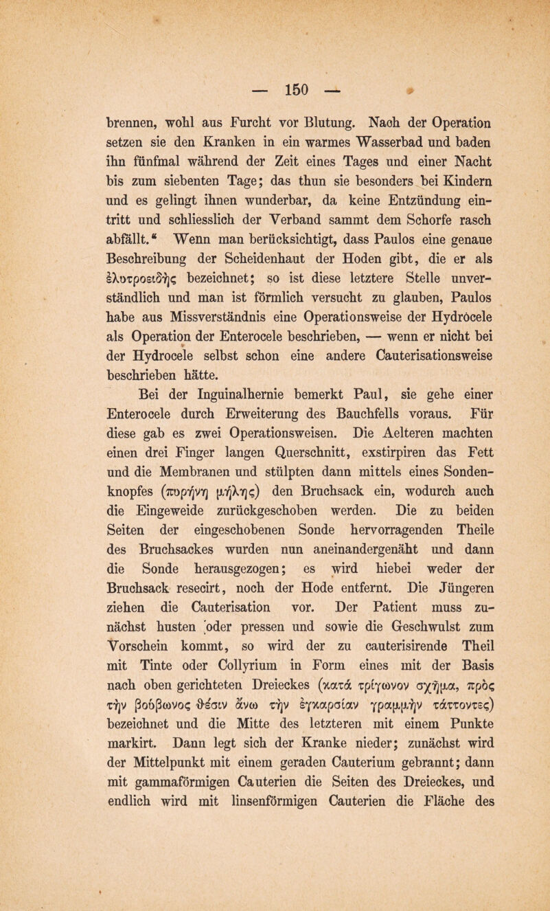 brennen, woM aus Furcht vor Blutung. Nach der Operation setzen sie den Kranken in ein warmes Wasserbad und baden ihn fünfmal während der Zeit eines Tages und einer Nacht bis zum siebenten Tage; das thun sie besonders bei Kindern und es gelingt ihnen wunderbar, da keine Entzündung ein- tritt und schliesslich der Verband sammt dem Schorfe rasch abfallt.“ Wenn man berücksichtigt, dass Paulos eine genaue Beschreibung der Scheidenhaut der Hoden gibt, die er als IXoTpost^Y]? bezeichnet; so ist diese letztere Stelle unver- ständlich und man ist förmlich versucht zu glauben, Paulos habe aus Missverständnis eine Operationsweise der Hydrocele als Operation der Enterocele beschrieben, — wenn er nicht bei der Hydrocele selbst schon eine andere Cauterisationsweise beschrieben hätte. Bei der Inguinalhernie bemerkt Paul, sie gehe einer Enterocele durch Erweiterung des Bauchfells voraus. Für diese gab es zwei Operationsweisen. Die Aelteren machten einen drei Finger langen Querschnitt, exstirpiren das Fett und die Membranen und stülpten dann mittels eines Sonden- knopfes (7rop7]V7] den Bruchsack ein, wodurch auch die Eingeweide zurückgeschoben werden. Die zu beiden Seiten der eingeschobenen Sonde hervorragenden Theile des Bruchsackes wurden nun aneinandergenäht und dann die Sonde herausgezogen; es wird hiebei weder der Bruchsack resecirt, noch der Hode entfernt. Die Jüngeren ziehen die Cauterisation vor. Der Patient muss zu- nächst husten [oder pressen und sowie die Geschwulst zum Vorschein kommt, so wird der zu cauterisirende Theil mit Tinte oder Collyrium in Form eines mit der Basis nach oben gerichteten Dreieckes (%olz6l T7]V ßoößoövo? 'O’^Gtv avco TYjV sY^apoiav tdiTovTsc) bezeichnet und die Mitte des letzteren mit einem Punkte markirt. Dann legt sich der Kranke nieder; zunächst wird der Mittelpunkt mit einem geraden Cauterium gebrannt; dann mit gammaformigen Cauterien die Seiten des Dreieckes, und endlich wird mit linsenförmigen Cauterien die Fläche des ♦