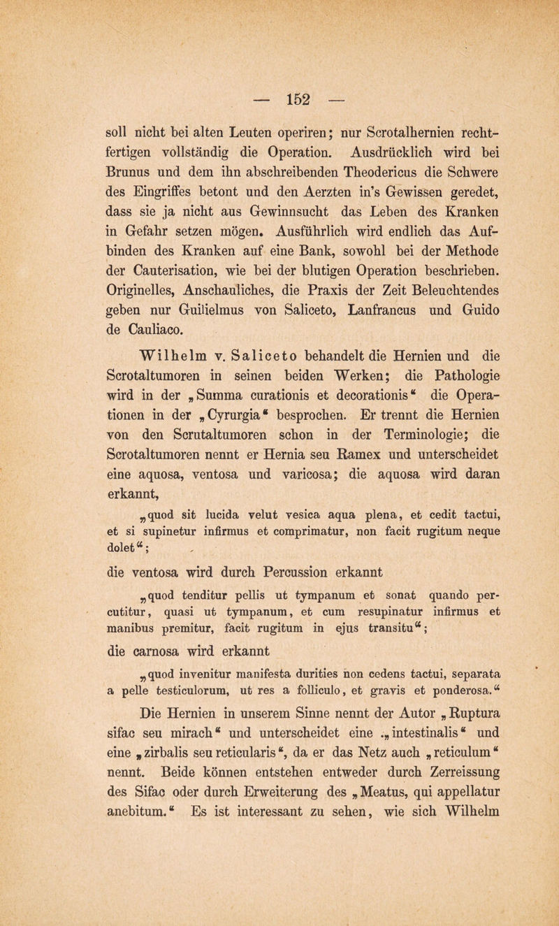 soll nicht bei alten Leuten operiren; nur Scrotalhernien recht- fertigen vollständig die Operation. Ausdrücklich wird bei Brunus und dem ihn abschreibenden Theodericus die Schwere des Eingriffes betont und den Aerzten in’s Gewissen geredet, dass sie ja nicht aus Gewinnsucht das Leben des Kranken in Gefahr setzen mögen. Ausführlich wird endlich das Auf- binden des Kranken auf eine Bank, sowohl bei der Methode der Cauterisation, wie bei der blutigen Operation beschrieben. Originelles, Anschauliches, die Praxis der Zeit Beleuchtendes geben nur Guilielmus von Saliceto, Lanfrancus und Guido de Cauliaco. Wilhelm v. Saliceto behandelt die Hernien und die Scrotaltumoren in seinen beiden Werken; die Pathologie wird in der „Summa curationis et decorationis“ die Opera- tionen in der „ Cyrurgia “ besprochen. Er trennt die Hernien von den Scrutaltumoren schon in der Terminologie; die Scrotaltumoren nennt er Hernia seu Ramex und unterscheidet eine aquosa, ventosa und varicosa; die aquosa wird daran erkannt, „quod sit lucida velut vesica aqua plena, et cedit tactui, et si supinetur infirmus et comprimatur, non facit rugitum neque dolet ^; die ventosa wird durch Percussion erkannt ^quod tenditur pellis ut tympanum et sonat quando per- cutitur, quasi ut tympanum, et cum resupinatur infirmus et manibus premitur, facit rugitum in ejus transitu“; die carnosa wird erkannt „quod invenitur manifesta durities hon cedens tactui, separata a pelle testiculorum, ut res a folliculo, et gravis et ponderosa.“ Die Hernien in unserem Sinne nennt der Autor „ Ruptura sifac seu mirach“ und unterscheidet eine .„intestinalis“ und eine „ zirbalis seu reticularis “, da er das Netz auch „ reticulum “ nennt. Beide können entstehen entweder durch Zerreissung des Sifac oder durch Erweiterung des „ Meatus, qui appellatur anebitum.“ Es ist interessant zu sehen, wie sich Wilhelm