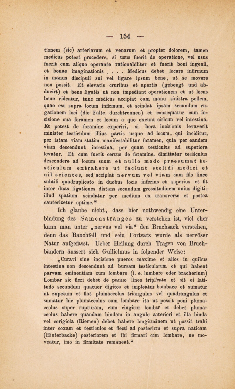 tionem (sic) arteriarum et yenarum et propter dolorem, tarnen medicus potest procedere, si usus fuerit de operatione, vel usus fuerit cum aliquo operante rationabiliter et fuerit boni ingenii, et bonae imaginationis .... Medicus debet locare infirmum in manus discipuli sui vel ligare ipsum bene, ut se movere non possit. Et elevatis cruribus et apertis (gebeugt und ab- ducirt) et bene ligatis ut non impediant operationem et ut locus bene videatur, tunc medicus accipiat cum manu sinistra pellem, quae est supra locum infirmum, et scindat ipsam secundum ru- gationem loci (die Falte durchtrennen) et consequatur cum in- cisione sua foramen et locum a quo exeunt cirbum vel intestina. Et potest de foramine experiri, si hora incisionis levaverit minister testiculum illius partis usque ad locum, qui inciditur, per istam viam statim manifestabilitur foramen, quia per eandem viam descendunt intestina, per quam testiculus ad superiora levatur. Et cum fuerit certus de foramine, dimittatur testiculus descendere ad locum suum et nullo modo praesumat te- sticulum extrahere ut faciunt stolidi medici et nil scientes, sed accipiat nervum vel viam cum filo lineo subtili quadruplicato in duobus locis inferius et superius et fit inter duas ligationes distans secundum grossitudinem unius digiti; illud spatium scindatur per medium ex transverso et postea cauterizetur optime.“ Ich glaube nicht, dass hier nothwendig eine Unter- bindung des Samenstranges zu verstehen ist, viel eher kann man unter „nervus vel via“ den Bruchsack verstehen, denn das Bauchfell und sein Fortsatz wurde als nervöser Natur aufgefasst, üeber Heilung durch Tragen von Bruch- bändern äussert sich Guilielmus in folgender Weise: „Curavi sine incisione pueros maxime et alios in quibus intestina non descendunt ad bursam testiculorum et qui habent parvam eminentiam cum lombare (i. e. lumbare oder bracherium) Lombar sic fieri debet de panno lineo triplicato et sit ei lati- tudo secundum quatuor digitos et impleatur bombace et sumatur ut zupetum et fiat plumaceolus triangulus vel quadrangulus et sumatur hic plumaceolus cum lombare ita ut possit poni pluma- ceolus super rupturam, cum cingitur lombar et debet pluma- ceolus habere quandam bindam in angulo aiteriori et illa binda vel corigiola (Riemen) debet habere longitudinem ut possit trahi inter coxam et testiculos et flecti ad posteriora et supra naticam (Hinterbacke) posteriorem et ibi firmari cim lombare, ne mo- veatur, imo in firmitate remaneat.“