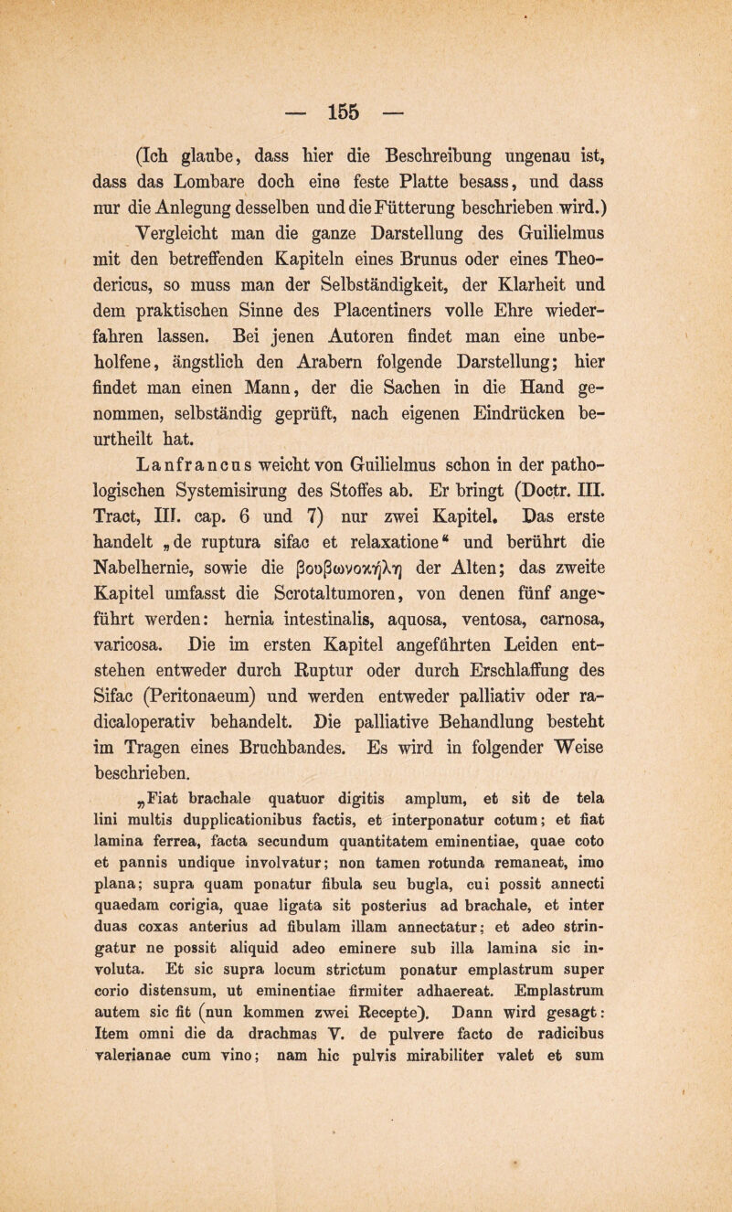 (Ich glaube, dass hier die Beschreibung ungenau ist, dass das Lombare doch eine feste Platte besass, und dass nur die Anlegung desselben und die Fütterung beschrieben wird.) Vergleicht man die ganze Darstellung des Guilielmus mit den betreffenden Kapiteln eines Brunns oder eines Theo- dericus, so muss man der Selbständigkeit, der Klarheit und dem praktischen Sinne des Placentiners volle Ehre wieder- fahren lassen. Bei jenen Autoren findet man eine unbe- holfene, ängstlich den Arabern folgende Darstellung; hier findet man einen Mann, der die Sachen in die Hand ge- nommen, selbständig geprüft, nach eigenen Eindrücken be- urtheilt hat. Lanfrancus weicht von Guilielmus schon in der patho- logischen Systemisirung des Stoffes ab. Er bringt (Doctr. III. Tract, III. cap. 6 und 7) nur zwei Kapitel. Das erste handelt „de ruptura sifac et relaxatione“ und berührt die Nabelhernie, sowie die ßooßwvozTjXY] der Alten; das zweite Kapitel umfasst die Scrotaltumoren, von denen fünf ange^ führt werden: hernia intestinalis, aquosa, ventosa, carnosa, varicosa. Die im ersten Kapitel angeführten Leiden ent- stehen entweder durch Ruptur oder durch Erschlaffung des Sifac (Peritonaeum) und werden entweder palliativ oder ra- dicaloperativ behandelt. Die palliative Behandlung besteht im Tragen eines Bruchbandes. Es wird in folgender Weise beschrieben. „Fiat brachale quatuor digitis amplum, et sit de tela lini multis dupplicationibus factis, et interponatur cotum; et fiat lamina ferrea, facta secundum quantitatem eminentiae, quae coto et pannis undique involvatur; non tamen rotunda remaneat, imo plana; supra quam ponatur fibula seu bugla, cui possit annecti quaedam corigia, quae ligata sit posterius ad brachale, et inter duas coxas anterius ad fibulam illam annectatur; et adeo strin- gatur ne possit aliquid adeo eminere sub illa lamina sic in- voluta. Et sic supra locum strictum ponatur emplastrum super corio distensum, ut eminentiae firmiter adhaereat. Emplastrum autem sic fit (nun kommen zwei Recepte). Dann wird gesagt: Item omni die da drachmas V. de pulvere facto de radicibus Valerianae cum vino; nam hic pulvis mirabiliter valet et sum