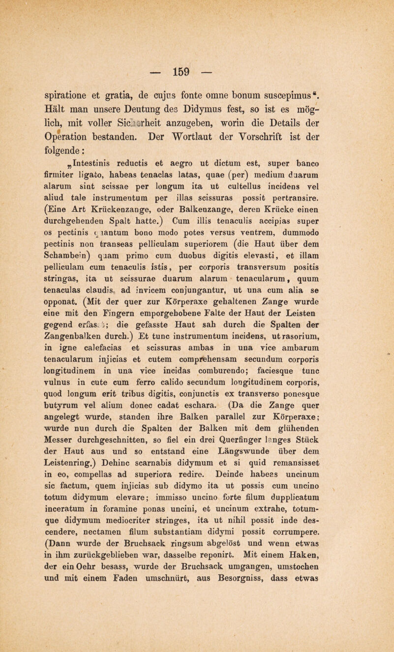 spiratione et gratia, de cujns fonte omne bonum suscepimus“. Hält man unsere Deutung des Didymus fest, so ist es mög- lich, mit voller Sicjorheit anzugeben, worin die Details der Operation bestanden. Der Wortlaut der Vorschrift ist der folgende: „Intestinis reductis et aegro ut dictum est, super banco firmiter ligato, habeas tenacias latas, quae (per) medium duarum alarum sint scissae per longum ita ut cultellus incidens vel aliud tale instrumentum per illas scissuras possit pertransire. (Eine Art Krückenzange, oder Balkenzange, deren Krücke einen durchgehenden Spalt hatte.) Cum illis tenaculis accipias super OS pectinis t lantum bono modo potes versus ventrem, dummodo pectinis non transeas pelliculam superiorem (die Haut über dem Schambein) quam primo cum duobus digitis elevasti, et illam pelliculam cum tenaculis istis, per corporis transversum positis stringas, ita ut scissurae duarum alarum tenacularum, quum tenaculas claudis, ad invicem conjungantur, ut una cum alia se opponat. (Mit der quer zur Körperaxe gehaltenen Zange wurde eine mit den Fingern emporgehobene Falte der Haut der Leisten gegend erfas.'j; die gefasste Haut sah durch die Spalten der Zangenbalken durch.) Et tune instrumentum incidens, utrasorium, in igne calefacias et scissuras ambas in una vice ambarum tenacularum injicias et cutem comprehensam secundum corporis longitudinem in una vice incidas comburendo; faciesque tunc vulnus ia cute cum ferro calido secundum longitudinem corporis, quod longum erit tribus digitis, conjunctis ex transverso ponesque butyrum vel alium donec cadat eschara. (Da die Zange quer angelegt würde, standen ihre Balken parallel zur Körperaxe; wurde nun durch die Spalten der Balken mit dem glühenden Messer durchgeschnitten, so fiel ein drei Querfinger langes Stück der Haut aus und so entstand eine Längs wunde über dem Leistenring.) Dehinc scarnabis didymum et si quid remansisset in eo, compellas ad superiora redire. Deinde habeas uncinum sic factum, quem injicias sub didymo ita ut possis cum uncino totum didymum elevare; inunisso uncino forte filum dupplicatum inceratum in foramine ponas uncini, et uncinum extrahe, totum- que didymum mediocriter stringes, ita ut nihil possit inde des- cendere, nectamen filum substantiam didymi possit corrumpere. (Dann wurde der Bruchsack ringsum abgelöst und wenn etwas in ihm zurückgeblieben war, dasselbe reponirt. Mit einem Haken, der einOehr besass, wurde der Bruchsack umgangen, umstochen und mit einem Faden umschnürt, aus Besorgniss, dass etwas